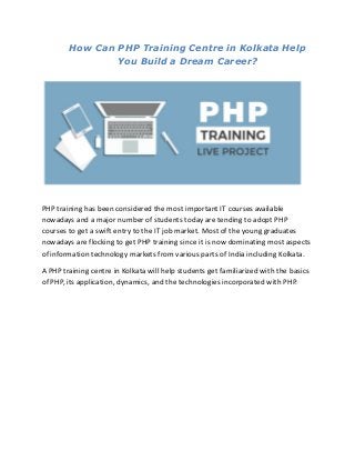 How Can PHP Training Centre in Kolkata Help
You Build a Dream Career?
PHP training has been considered the most important IT courses available
nowadays and a major number of students today are tending to adopt PHP
courses to get a swift entry to the IT job market. Most of the young graduates
nowadays are flocking to get PHP training since it is now dominating most aspects
of information technology markets from various parts of India including Kolkata.
A PHP training centre in Kolkata will help students get familiarized with the basics
of PHP, its application, dynamics, and the technologies incorporated with PHP.
 
