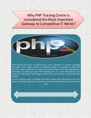 Why PHP Training Centre is
considered the Most Important
Gateway to Competitive IT World?
PHP training has been considered the most important IT courses available
nowadays and a major number of students today are tending to adopt PHP
courses to get a swift entry to the IT job market. Most of the young graduates
nowadays are flocking to get PHP training since it is now dominating most
aspects of information technology markets from various parts of India including
Kolkata.
A PHP training centre in Kolkata will help students get familiarized with the
basics of PHP, its application, dynamics, and the technologies incorporated with
PHP.
 