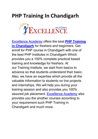 PHP Training In Chandigarh
Excellence Academy offers the best PHP Training
in Chandigarh for freshers and beginners. Get
enroll for PHP course in Chandigarh with one of
the best PHP Institutes in Chandigarh Which
provides you a 100% complete practical based
training and knowledge for freshers. At
our Training Institute, we start from basics to
advance so that students understand their basic.
Also, we have an expertise which provide all the
valuable information to students on live projects
and internships. We will help you during your
training session and also provides you 100%
assured job placement. Excellence Academy also
provides you the another courses according to
your requirement such PHP Training in
Chandigarh and much more.
 