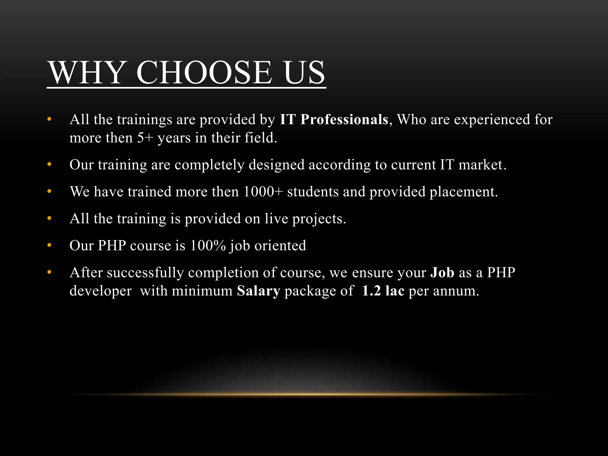 WHY CHOOSE US
• All the trainings are provided by IT Professionals, Who are experienced for
more then 5+ years in their field.
• Our training are completely designed according to current IT market.
• We have trained more then 1000+ students and provided placement.
• All the training is provided on live projects.
• Our PHP course is 100% job oriented
• After successfully completion of course, we ensure your Job as a PHP
developer with minimum Salary package of 1.2 lac per annum.
 