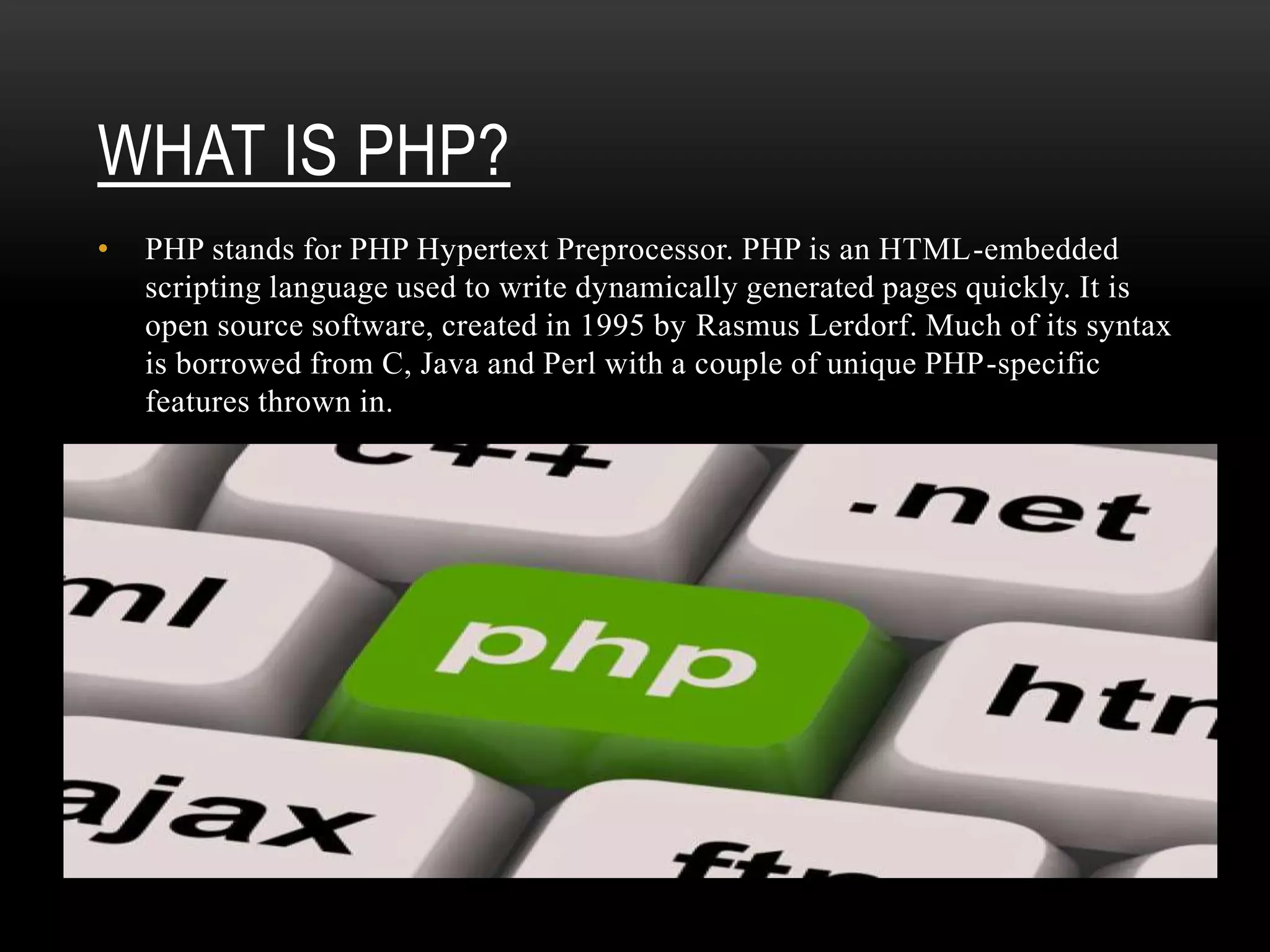 WHAT IS PHP?
• PHP stands for PHP Hypertext Preprocessor. PHP is an HTML-embedded
scripting language used to write dynamically generated pages quickly. It is
open source software, created in 1995 by Rasmus Lerdorf. Much of its syntax
is borrowed from C, Java and Perl with a couple of unique PHP-specific
features thrown in.
 
