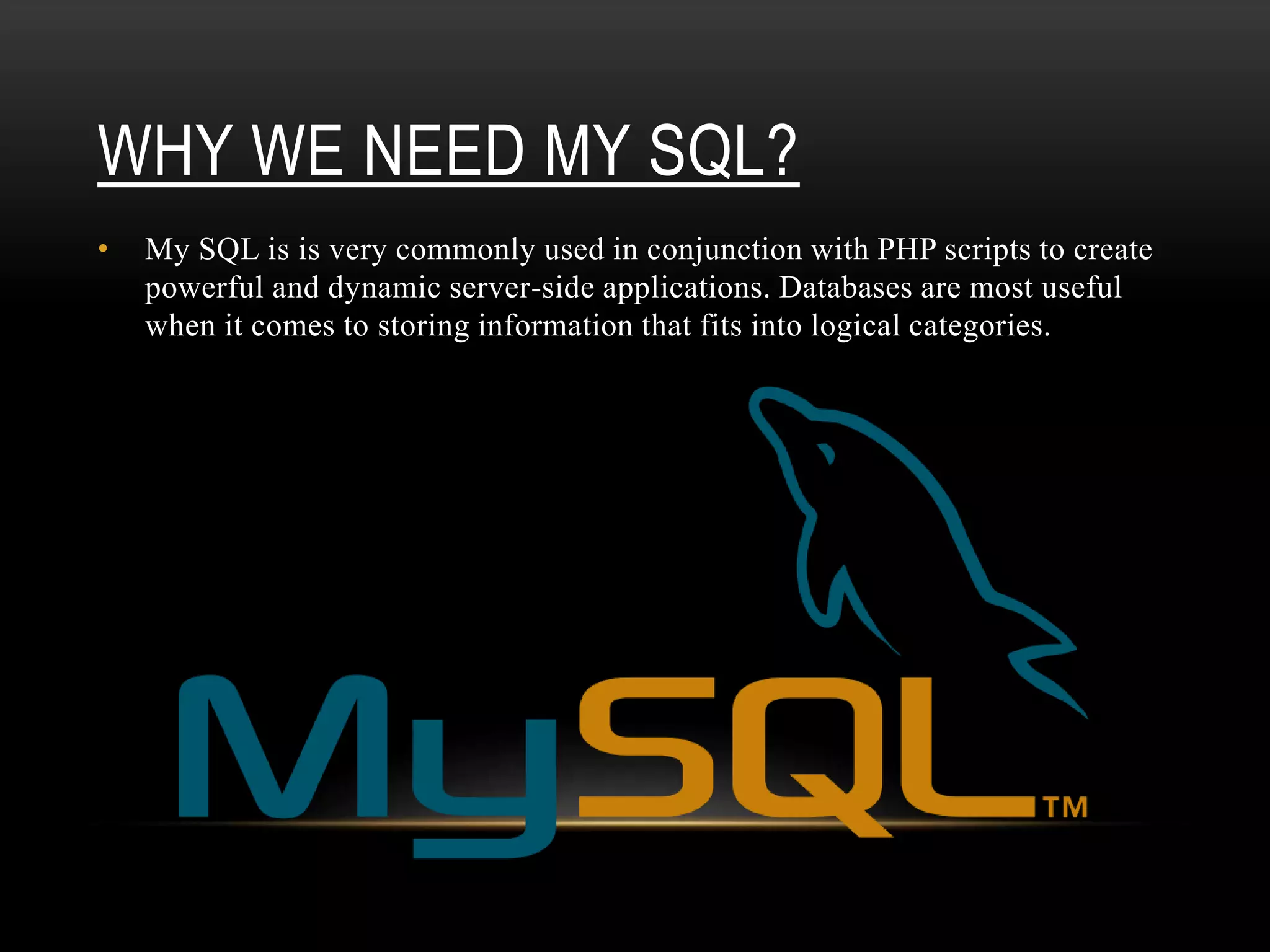 WHY WE NEED MY SQL?
• My SQL is is very commonly used in conjunction with PHP scripts to create
powerful and dynamic server-side applications. Databases are most useful
when it comes to storing information that fits into logical categories.
 