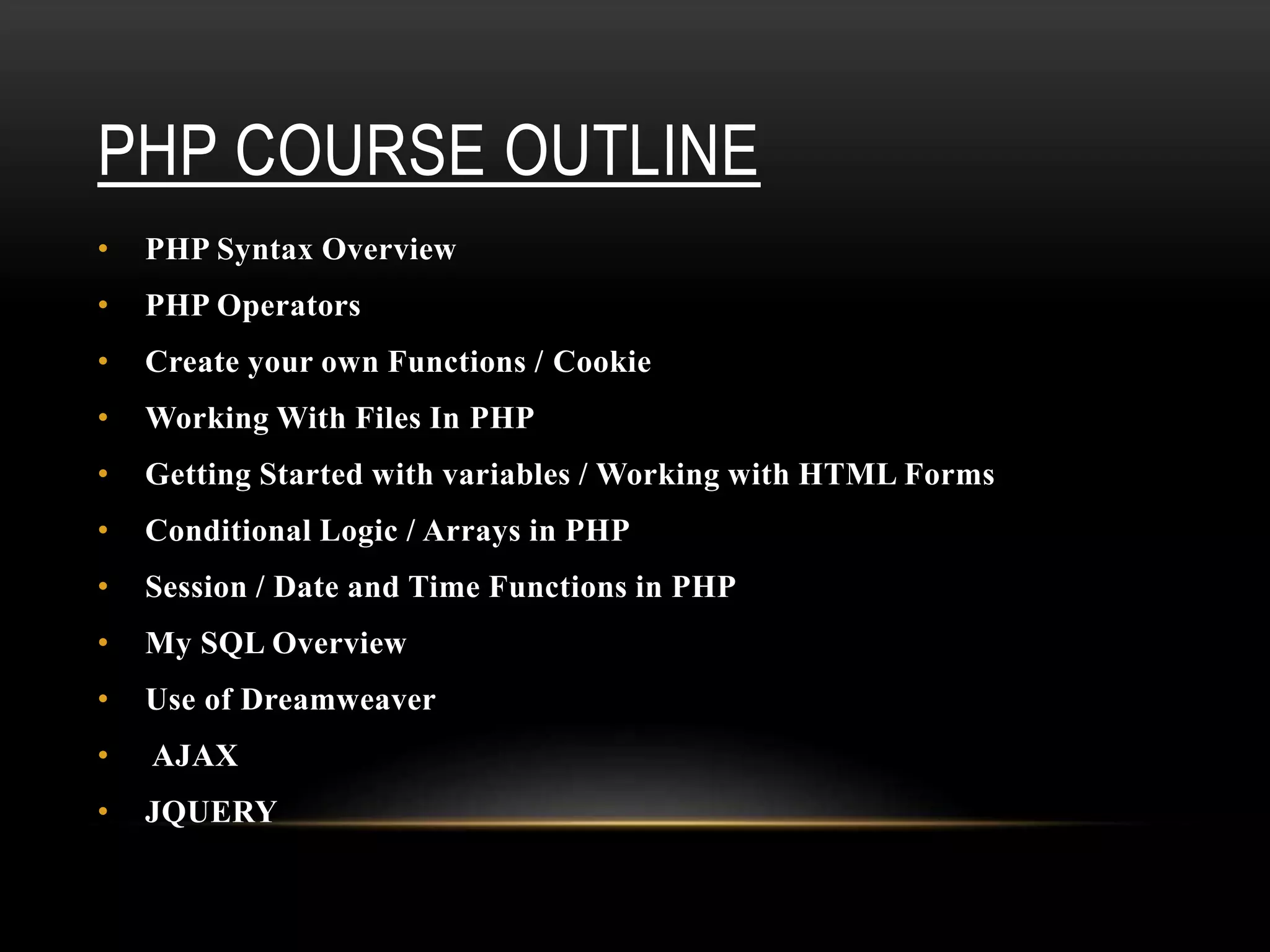 PHP COURSE OUTLINE
• PHP Syntax Overview
• PHP Operators
• Create your own Functions / Cookie
• Working With Files In PHP
• Getting Started with variables / Working with HTML Forms
• Conditional Logic / Arrays in PHP
• Session / Date and Time Functions in PHP
• My SQL Overview
• Use of Dreamweaver
• AJAX
• JQUERY
 