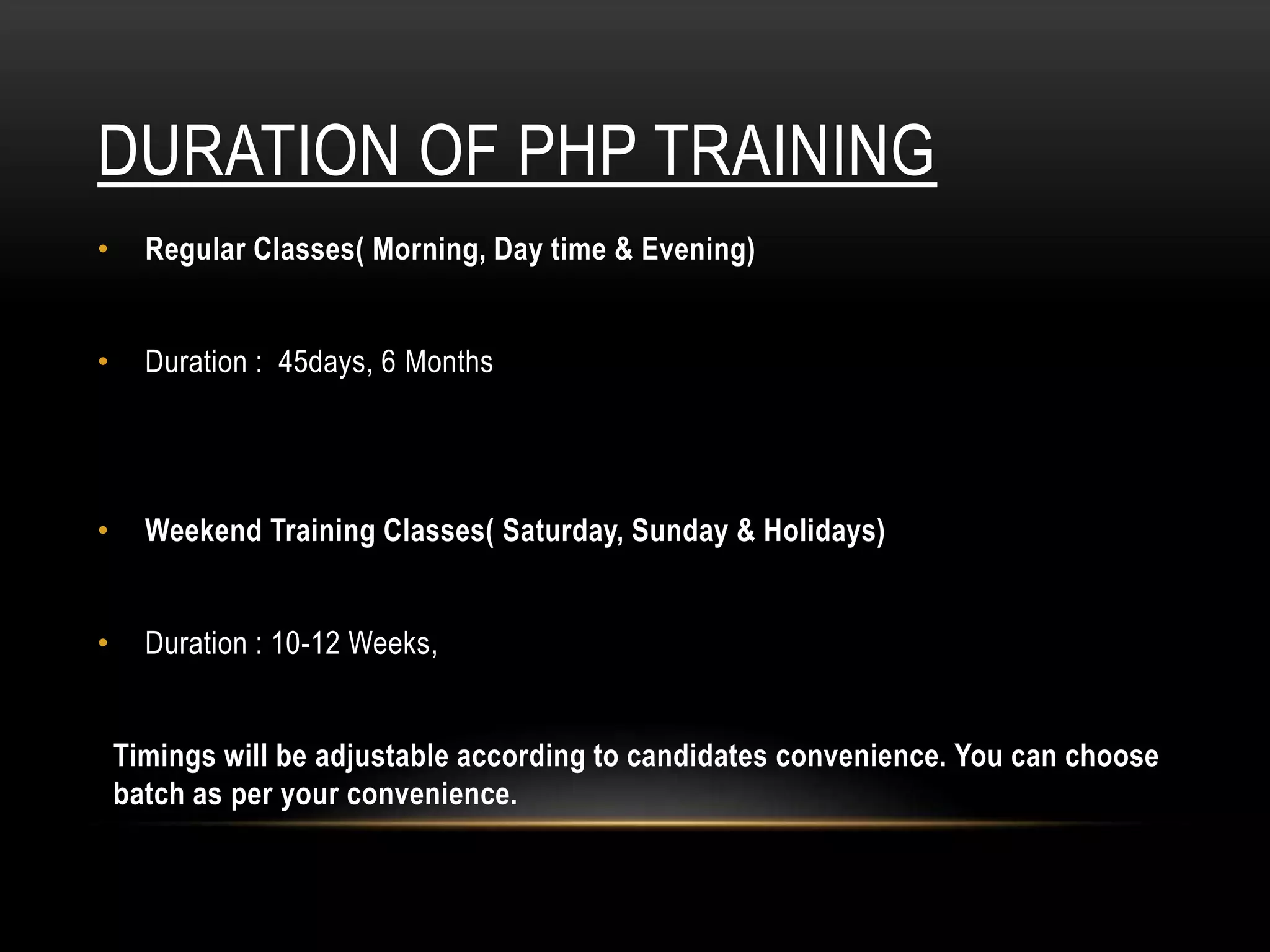 DURATION OF PHP TRAINING
• Regular Classes( Morning, Day time & Evening)
• Duration : 45days, 6 Months
• Weekend Training Classes( Saturday, Sunday & Holidays)
• Duration : 10-12 Weeks,
Timings will be adjustable according to candidates convenience. You can choose
batch as per your convenience.
 