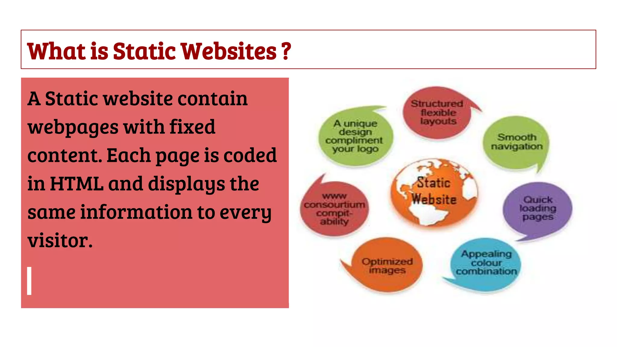 What is Static Websites ?
A Static website contain
webpages with fixed
content. Each page is coded
in HTML and displays the
same information to every
visitor.
 