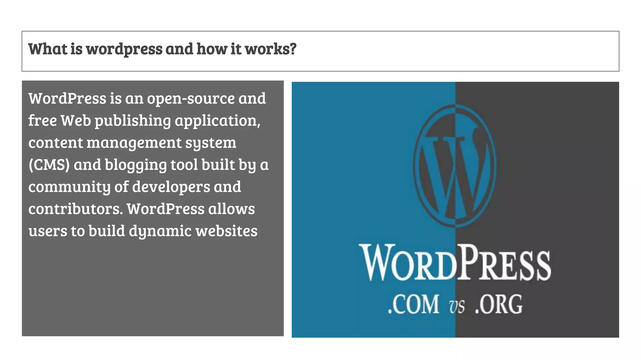 What is wordpress and how it works?
WordPress is an open-source and
free Web publishing application,
content management system
(CMS) and blogging tool built by a
community of developers and
contributors. WordPress allows
users to build dynamic websites
 