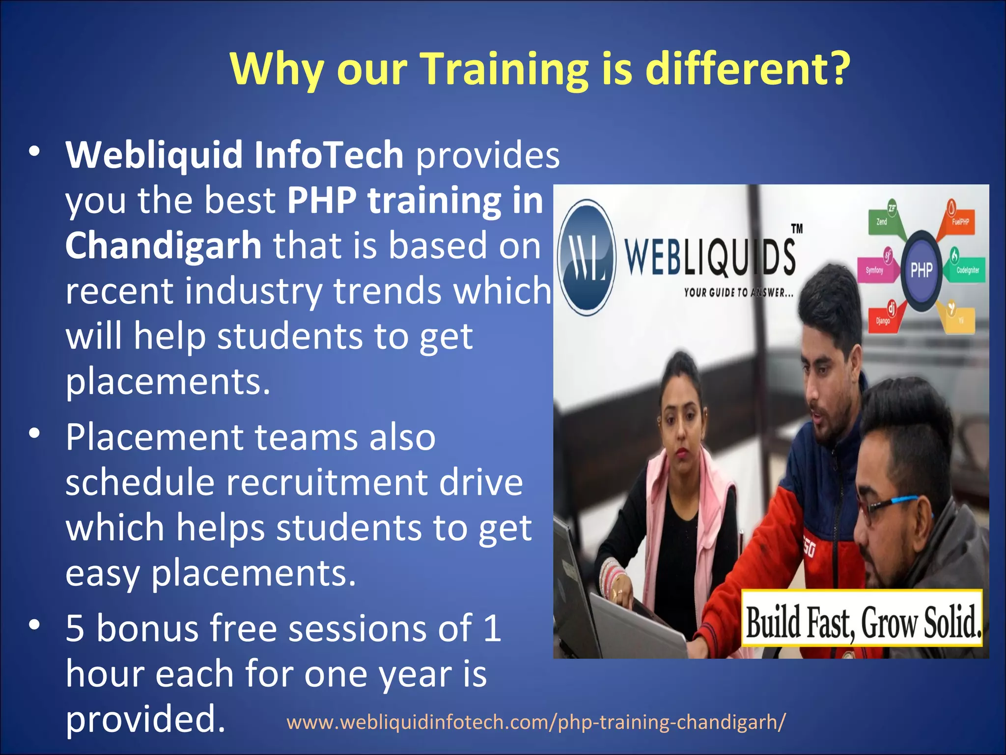 Why our Training is different?
• Webliquid InfoTech provides
you the best PHP training in
Chandigarh that is based on
recent industry trends which
will help students to get
placements.
• Placement teams also
schedule recruitment drive
which helps students to get
easy placements.
• 5 bonus free sessions of 1
hour each for one year is
provided. www.webliquidinfotech.com/php-training-chandigarh/
 