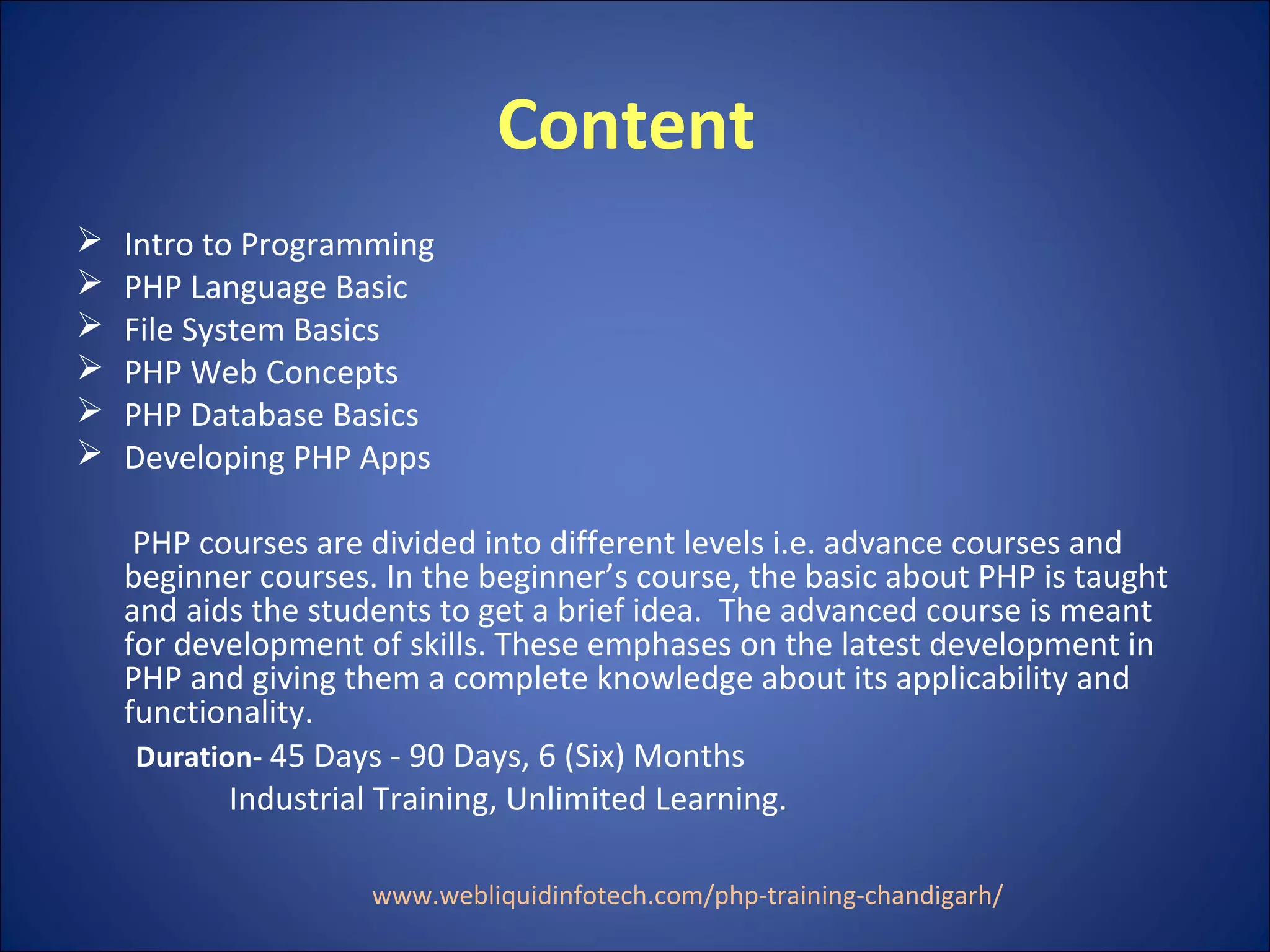 Content
 Intro to Programming
 PHP Language Basic
 File System Basics
 PHP Web Concepts
 PHP Database Basics
 Developing PHP Apps
PHP courses are divided into different levels i.e. advance courses and
beginner courses. In the beginner’s course, the basic about PHP is taught
and aids the students to get a brief idea. The advanced course is meant
for development of skills. These emphases on the latest development in
PHP and giving them a complete knowledge about its applicability and
functionality.
Duration- 45 Days - 90 Days, 6 (Six) Months
Industrial Training, Unlimited Learning.
www.webliquidinfotech.com/php-training-chandigarh/
 