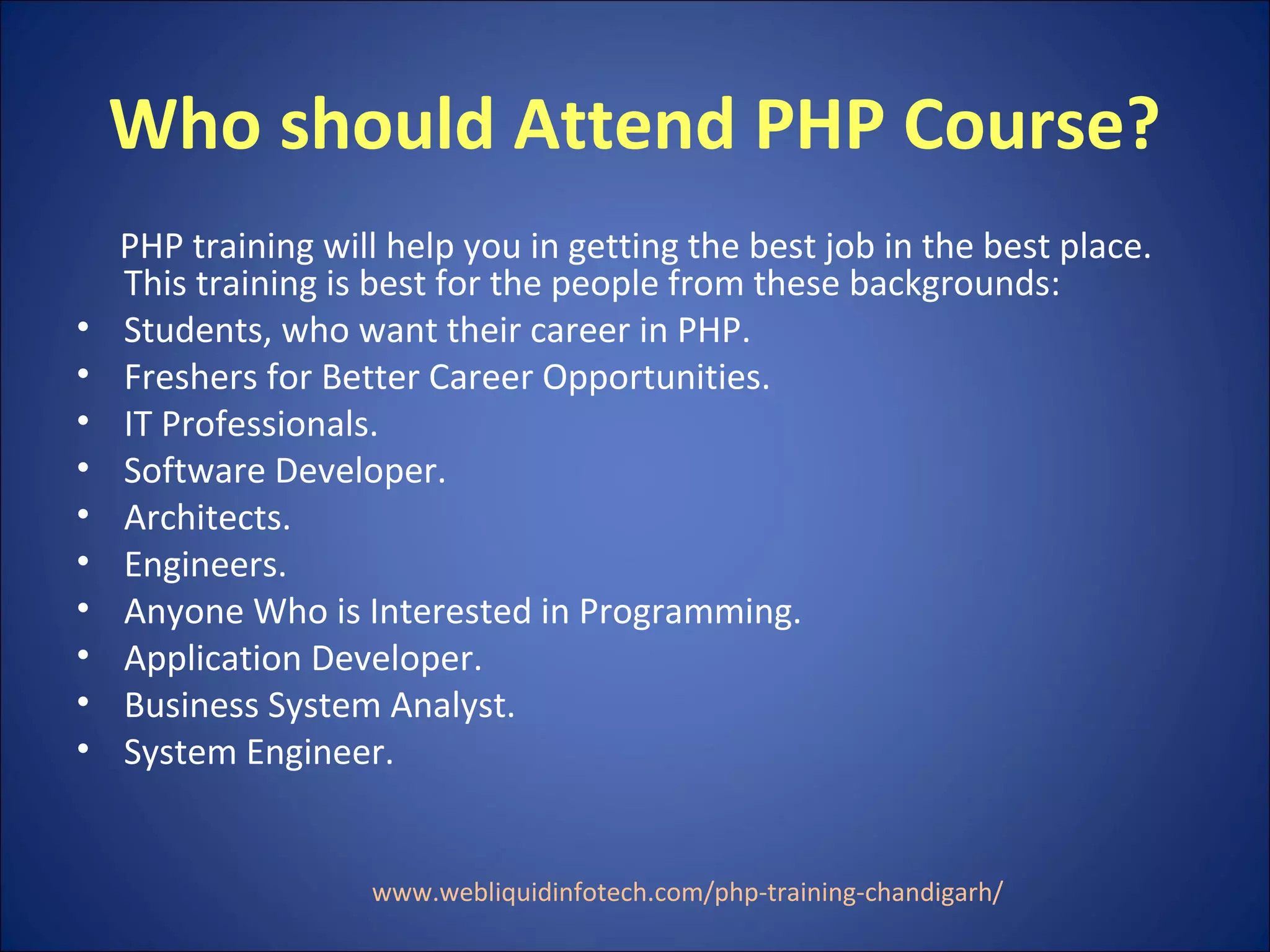 Who should Attend PHP Course?
PHP training will help you in getting the best job in the best place.
This training is best for the people from these backgrounds:
• Students, who want their career in PHP.
• Freshers for Better Career Opportunities.
• IT Professionals.
• Software Developer.
• Architects.
• Engineers.
• Anyone Who is Interested in Programming.
• Application Developer.
• Business System Analyst.
• System Engineer.
www.webliquidinfotech.com/php-training-chandigarh/
 