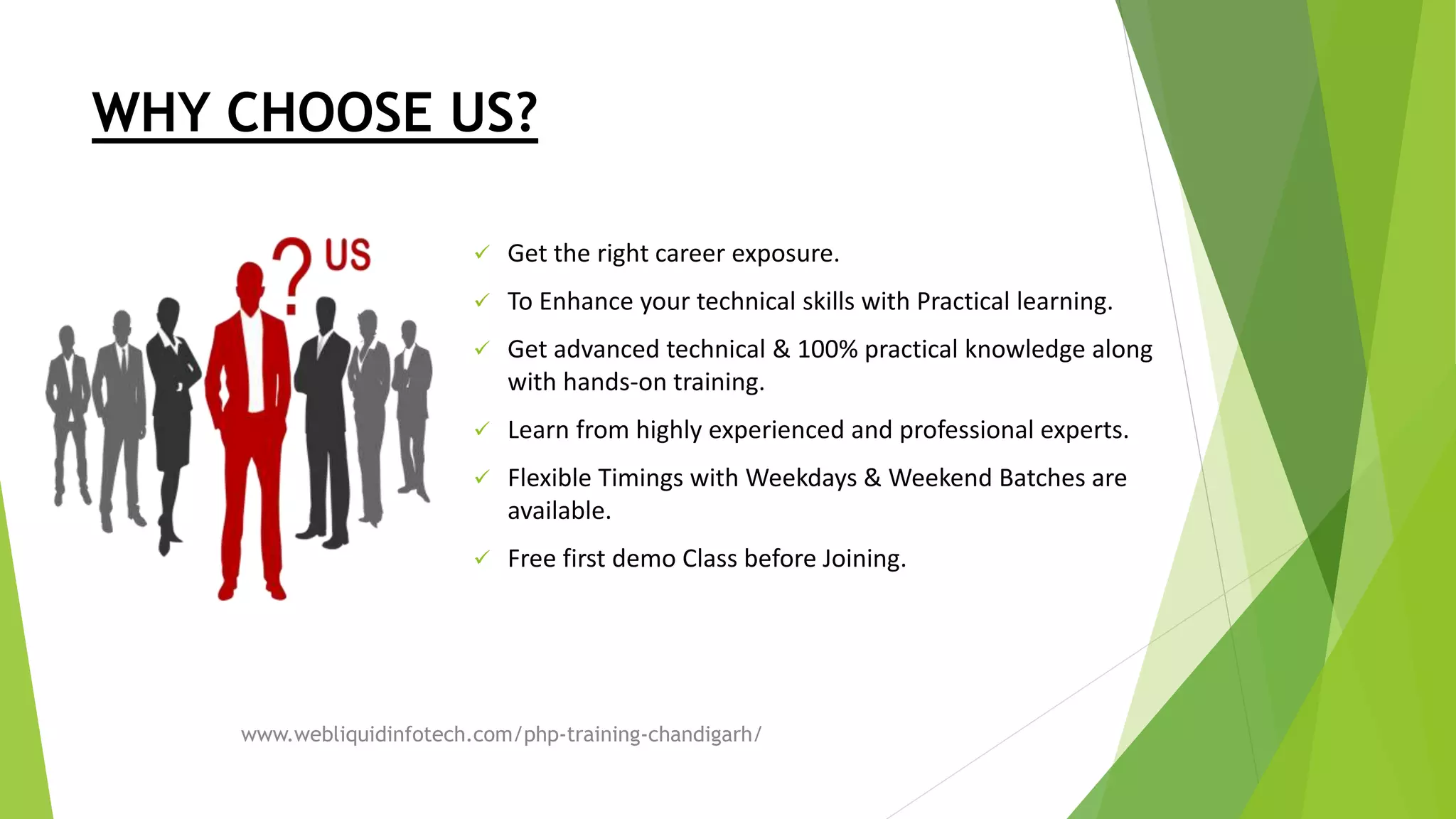 WHY CHOOSE US?
 Get the right career exposure.
 To Enhance your technical skills with Practical learning.
 Get advanced technical & 100% practical knowledge along
with hands-on training.
 Learn from highly experienced and professional experts.
 Flexible Timings with Weekdays & Weekend Batches are
available.
 Free first demo Class before Joining.
www.webliquidinfotech.com/php-training-chandigarh/
 