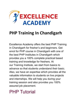 PHP Training In Chandigarh
Excellence Academy offers the best PHP Training
in Chandigarh for fresher’s and beginners. Get
enrol for PHP course in Chandigarh with one of
the best PHP Institutes in Chandigarh which
provides you a 100% complete practical based
training and knowledge for freshers. At
our Training Institute, we start from basics to
advance so that students understand their basic.
Also, we have an expertise which provides all the
valuable information to students on live projects
and internships. We will help you during your
training session and also provides you 100%
assured job placement.
PHP Tutorial
 