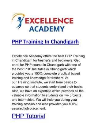PHP Training In Chandigarh
Excellence Academy offers the best PHP Training
in Chandigarh for fresher’s and beginners. Get
enrol for PHP course in Chandigarh with one of
the best PHP Institutes in Chandigarh which
provides you a 100% complete practical based
training and knowledge for freshers. At
our Training Institute, we start from basics to
advance so that students understand their basic.
Also, we have an expertise which provides all the
valuable information to students on live projects
and internships. We will help you during your
training session and also provides you 100%
assured job placement.
PHP Tutorial
 