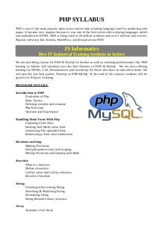 PHP SYLLABUS
PHP is one of the most popular open source server-side scripting language used for producing web
pages. It became very popular because it was one of the first server-side scripting languages which
was embedded in HTML. PHP is being used in 20 million websites and over 1 million web servers.
Popular softwares like Joomla, WordPress, and Drupal all use PHP.
JS Informatics
Best IT Industrial Training Institute in Indore
We are providing Course for PHP & MySql for fresher as well as working professionals. Our PHP
training in Indore will introduce you the best features of PHP & MySql. We are also offering
training for HTML, CSS, Dreamweaver and JavaScript for those who have no idea about them. We
will provide you best quality Training in PHP/MySql. At the end of the courses, students will be
given Live Projects Training.
PROGRAM DETAILS
Introduction to PHP
Evaluation of Php
Basic Syntax
Defining variable and constant
Php Data type
Operator and Expression
Handling Html Form With Php
Capturing Form Data
Dealing with Multi-value filed
Generating File uploaded form
Redirecting a form after submission
Decisions and loop
Making Decisions
Doing Repetitive task with looping
Mixing Decisions and looping with Html
Function
What is a function
Define a function
Call by value and Call by reference
Recursive function
String
Creating and accessing String
Searching & Replacing String
Formatting String
String Related Library function
Array
Anatomy of an Array
 