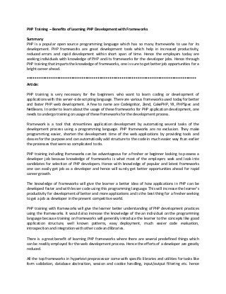 PHP Training – Benefits of Learning PHP Development with Frameworks
Summary:
PHP is a popular open source programming language which has so many frameworks to use for its
development. PHP frameworks are great development tools which help in increased productivity,
reduced errors and rapid development within short span of time. Hence the employers today are
seeking individuals with knowledge of PHP and its frameworks for the developer jobs. Hence through
PHP training that imparts the knowledge of frameworks, one is sure to get better job opportunities for a
bright career ahead.
************************************************************************************
Article:
PHP training is very necessary for the beginners who want to learn coding or development of
applications with this server-side scripting language. There are various frameworks used today for better
and faster PHP web development. A few to name are Codeignitor, Zend, CakePHP, YII, PHPSpec and
NetBeans. In order to learn about the usage of these frameworks for PHP application development, one
needs to undergo training on usage of these frameworks for the development process.
Framework is a tool that streamlines application development by automating several tasks of the
development process using a programming language. PHP frameworks are no exclusion. They make
programming easier, shorten the development time of the web applications by providing tools and
classes for the purpose and can automatically add structure to the code in much easier way than earlier
the processes that were so complicated to do.
PHP training including frameworks can be advantageous for a fresher or beginner looking to possess a
developer job because knowledge of frameworks is what most of the employers seek and look into
candidates for selection of PHP developers. Hence with knowledge of popular and latest frameworks
one can easily get job as a developer and hence will surely get better opportunities ahead for rapid
career growth.
The knowledge of frameworks will give the learner a better idea of how applications in PHP can be
developed faster and with lesser code using this programming language. This will increase the learner’s
productivity for development of better and more applications and is the best thing for a fresher seeking
to get a job as developer in the present competitive world.
PHP training with frameworks will give the learner better understanding of PHP development practices
using the frameworks. It would also increase the knowledge of the an individual on the programming
language because training on frameworks will generally introduce the learner to the concepts like good
application structure, well known patterns, easy deployment, much easier code evaluation,
introspection and integration with other code and libraries.
There is a great benefit of learning PHP frameworks where there are several predefined things which
can be readily employed for the web development process. Hence the efforts of a developer are greatly
reduced.
All the top frameworks in hypertext preprocessor come with specific libraries and utilities for tasks like
form validation, database abstraction, session and cookie handling, input/output filtering etc. hence

 