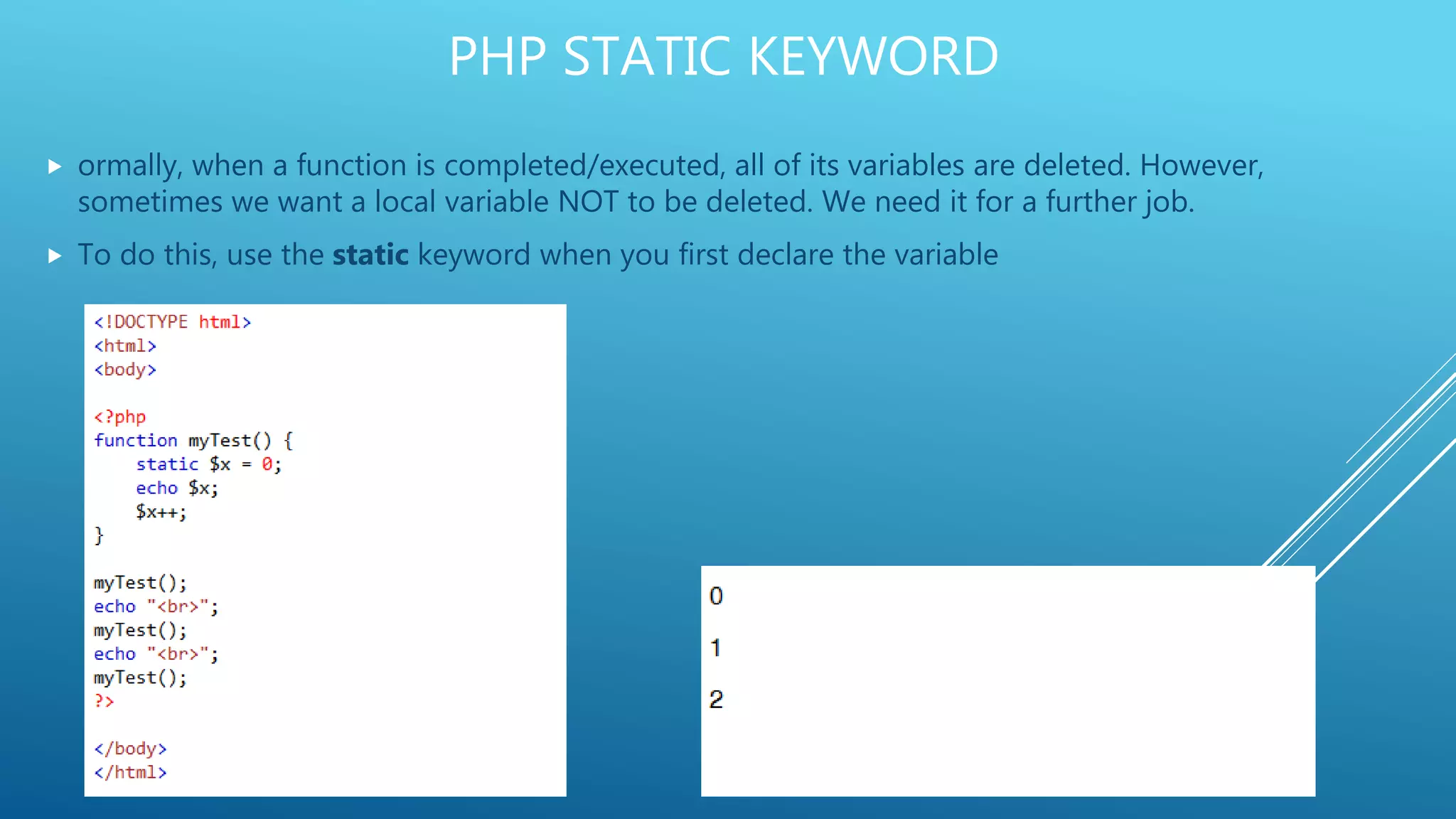 PHP STATIC KEYWORD  ormally, when a function is completed/executed, all of its variables are deleted. However, sometimes we want a local variable NOT to be deleted. We need it for a further job.  To do this, use the static keyword when you first declare the variable 