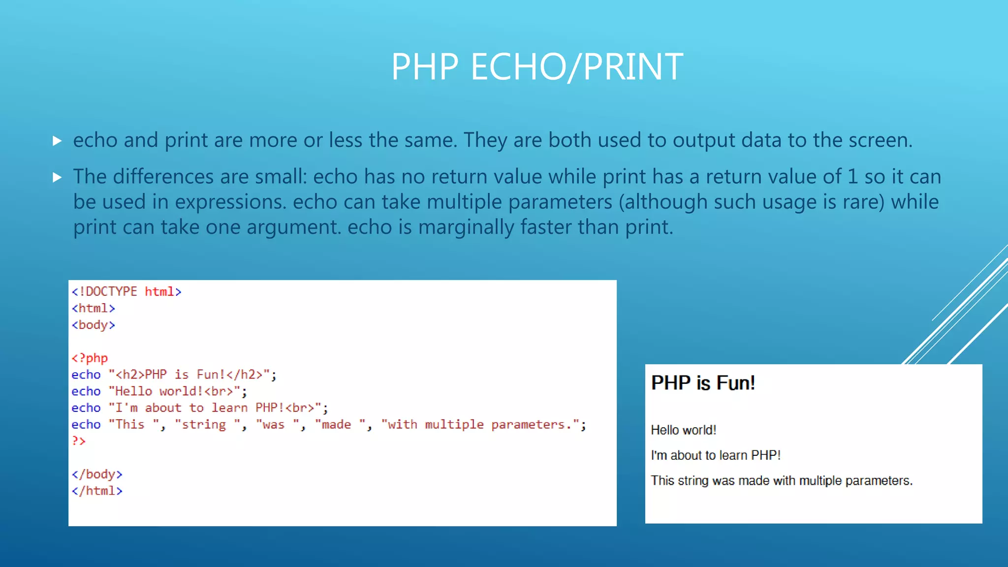 PHP ECHO/PRINT  echo and print are more or less the same. They are both used to output data to the screen.  The differences are small: echo has no return value while print has a return value of 1 so it can be used in expressions. echo can take multiple parameters (although such usage is rare) while print can take one argument. echo is marginally faster than print. 