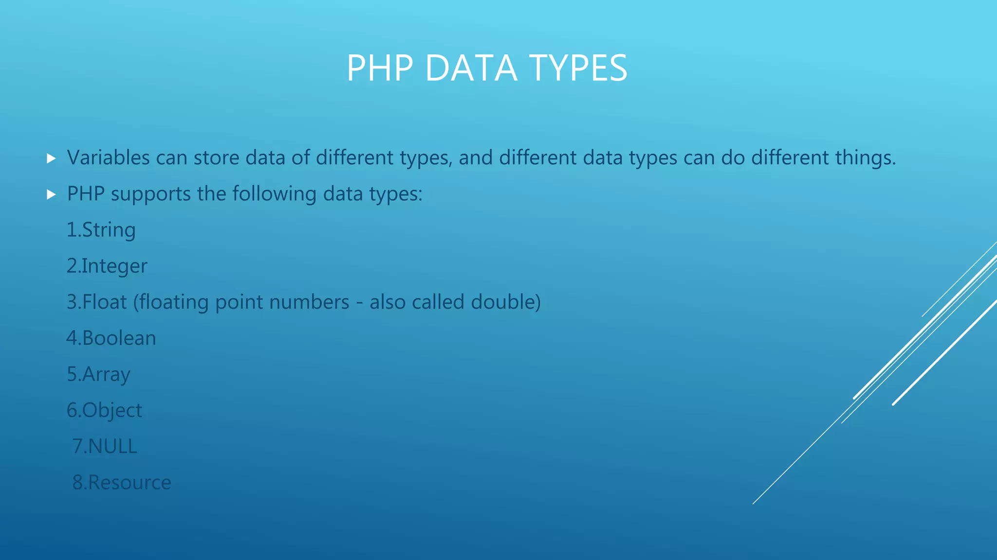 PHP DATA TYPES  Variables can store data of different types, and different data types can do different things.  PHP supports the following data types: 1.String 2.Integer 3.Float (floating point numbers - also called double) 4.Boolean 5.Array 6.Object 7.NULL 8.Resource 