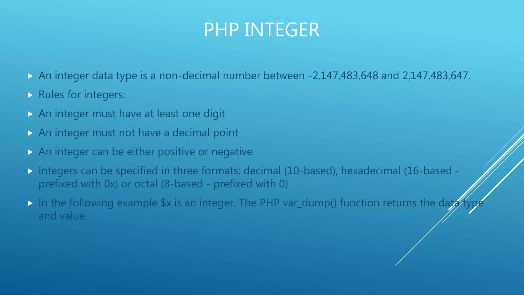 PHP INTEGER  An integer data type is a non-decimal number between -2,147,483,648 and 2,147,483,647.  Rules for integers:  An integer must have at least one digit  An integer must not have a decimal point  An integer can be either positive or negative  Integers can be specified in three formats: decimal (10-based), hexadecimal (16-based - prefixed with 0x) or octal (8-based - prefixed with 0)  In the following example $x is an integer. The PHP var_dump() function returns the data type and value 