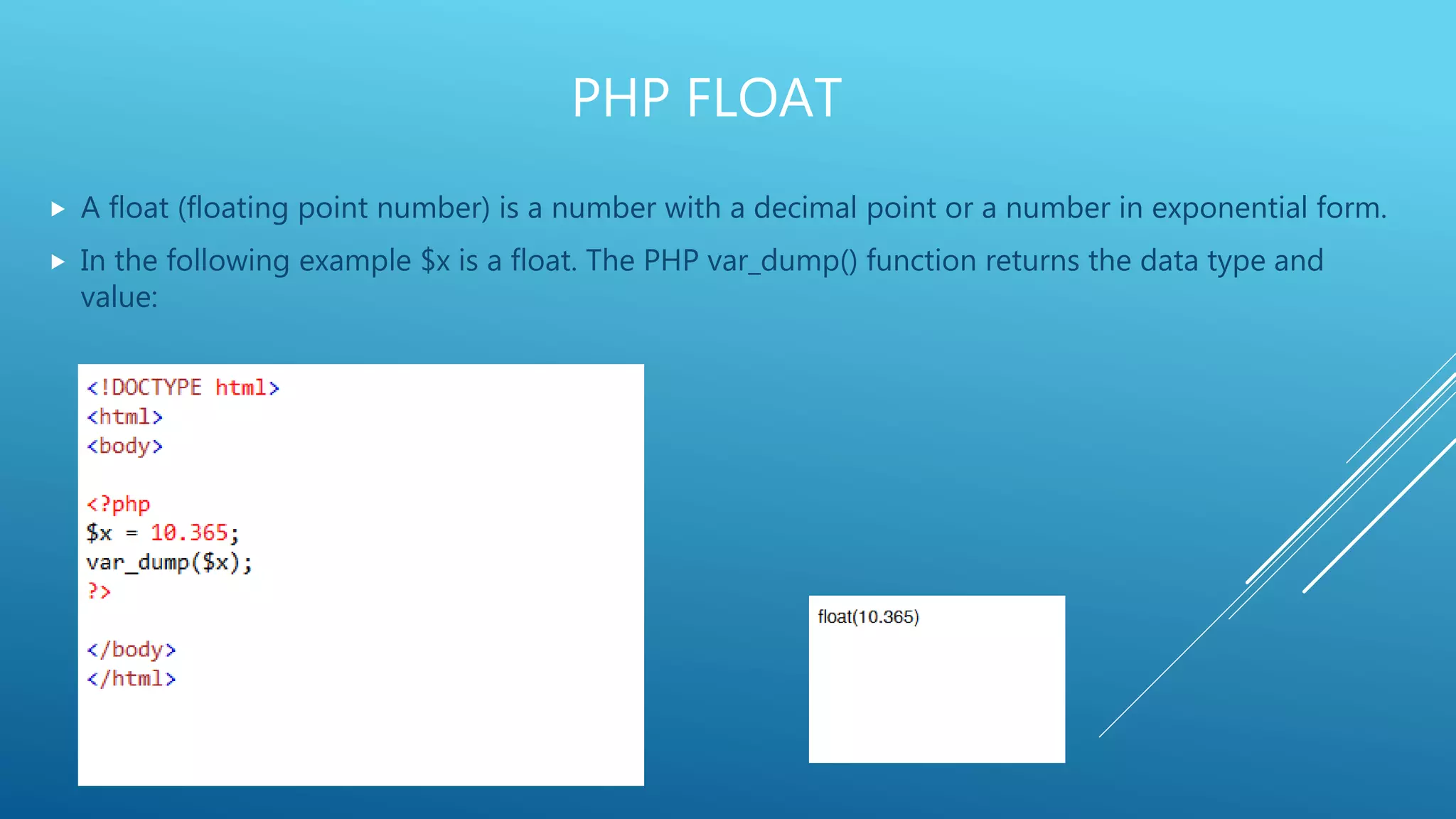 PHP FLOAT  A float (floating point number) is a number with a decimal point or a number in exponential form.  In the following example $x is a float. The PHP var_dump() function returns the data type and value: 