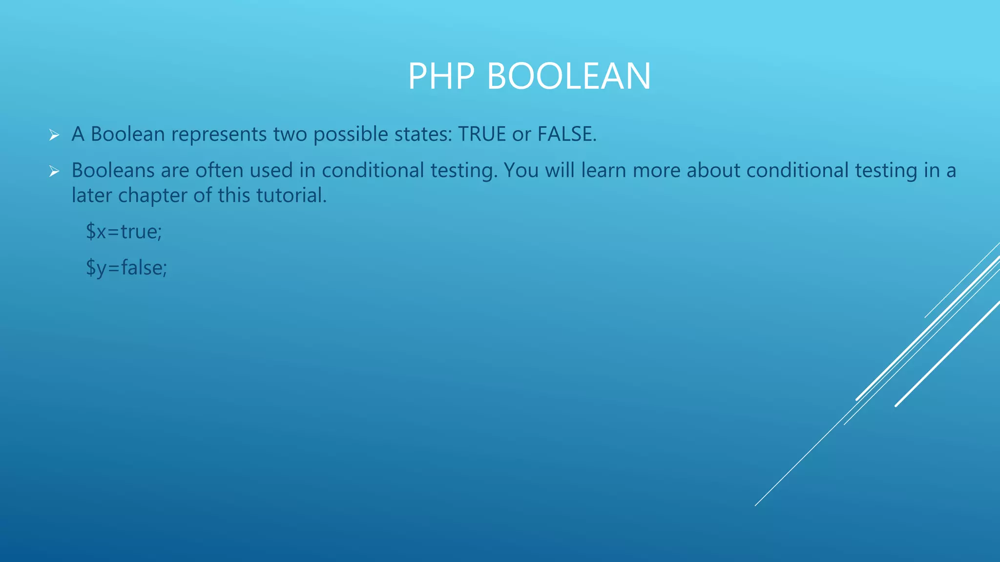 PHP BOOLEAN  A Boolean represents two possible states: TRUE or FALSE.  Booleans are often used in conditional testing. You will learn more about conditional testing in a later chapter of this tutorial. $x=true; $y=false; 