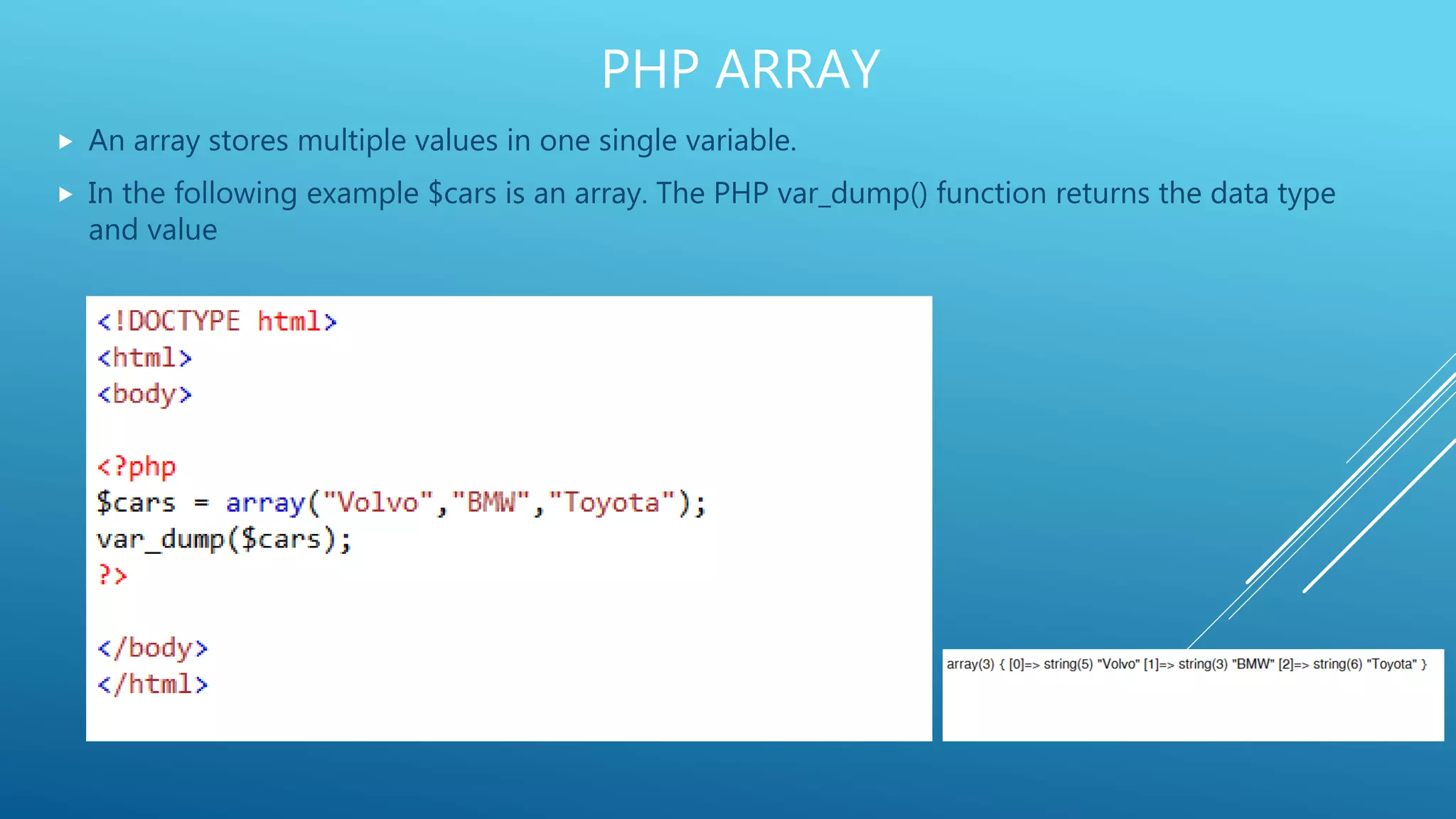 PHP ARRAY  An array stores multiple values in one single variable.  In the following example $cars is an array. The PHP var_dump() function returns the data type and value 