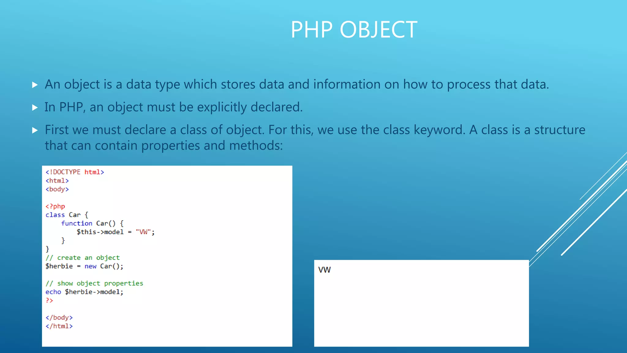 PHP OBJECT  An object is a data type which stores data and information on how to process that data.  In PHP, an object must be explicitly declared.  First we must declare a class of object. For this, we use the class keyword. A class is a structure that can contain properties and methods: 