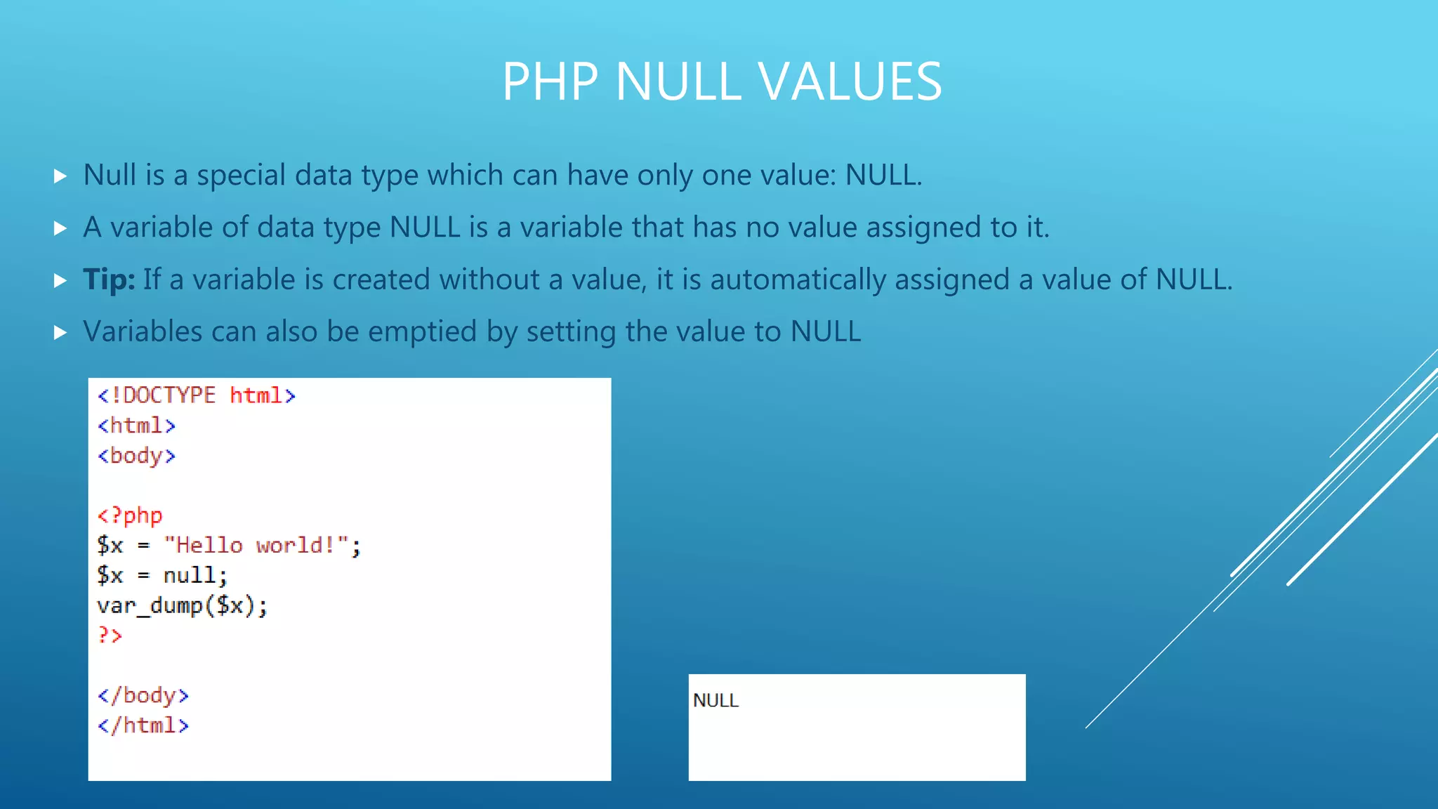 PHP NULL VALUES  Null is a special data type which can have only one value: NULL.  A variable of data type NULL is a variable that has no value assigned to it.  Tip: If a variable is created without a value, it is automatically assigned a value of NULL.  Variables can also be emptied by setting the value to NULL 
