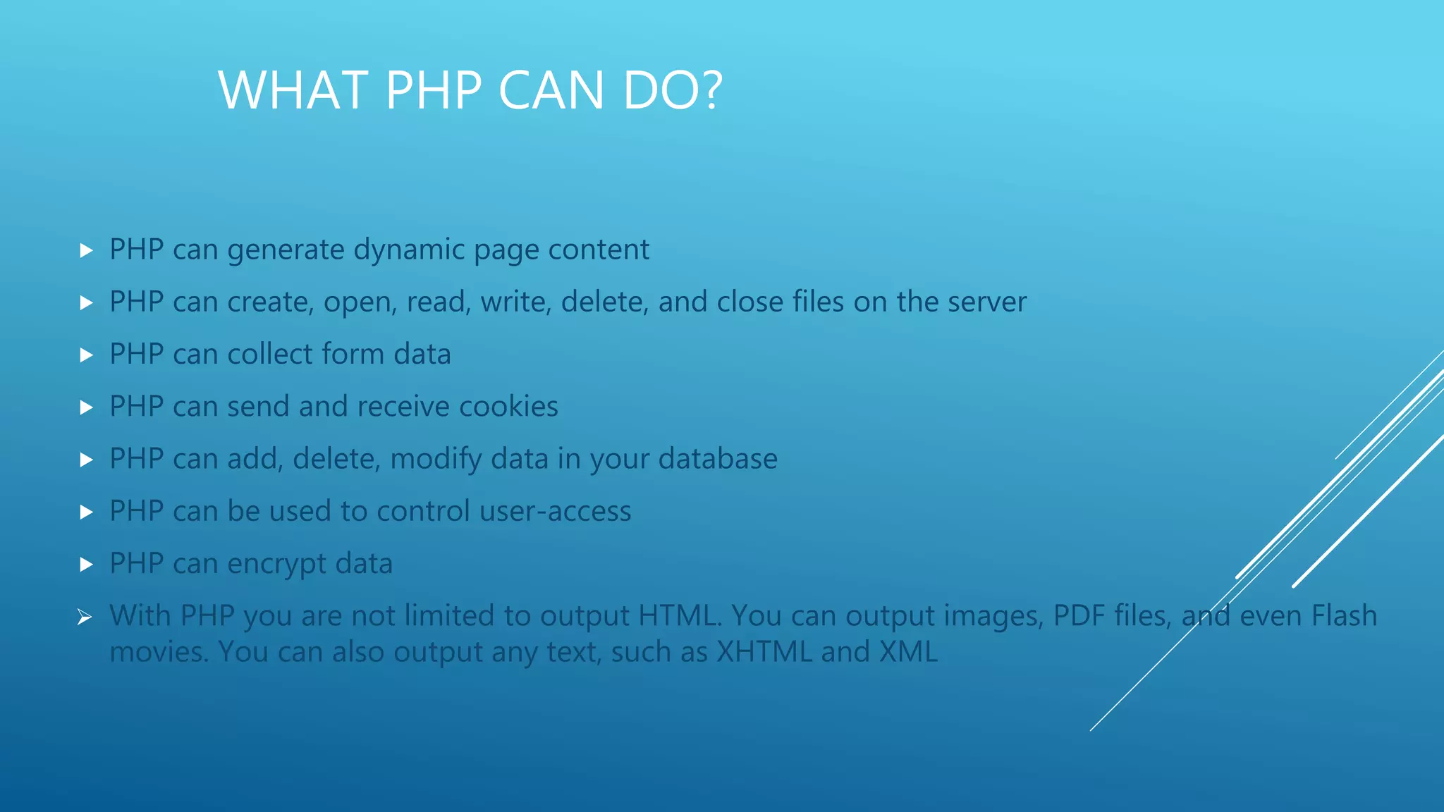 WHAT PHP CAN DO?  PHP can generate dynamic page content  PHP can create, open, read, write, delete, and close files on the server  PHP can collect form data  PHP can send and receive cookies  PHP can add, delete, modify data in your database  PHP can be used to control user-access  PHP can encrypt data  With PHP you are not limited to output HTML. You can output images, PDF files, and even Flash movies. You can also output any text, such as XHTML and XML 