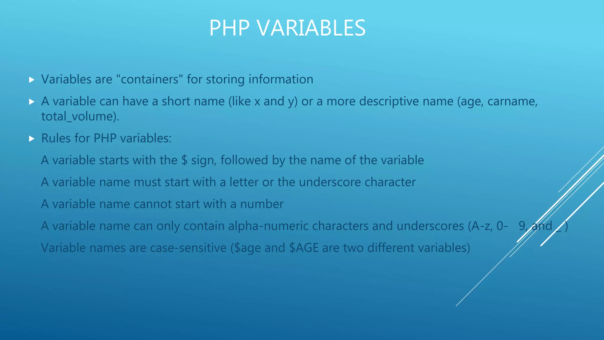 PHP VARIABLES  Variables are "containers" for storing information  A variable can have a short name (like x and y) or a more descriptive name (age, carname, total_volume).  Rules for PHP variables: A variable starts with the $ sign, followed by the name of the variable A variable name must start with a letter or the underscore character A variable name cannot start with a number A variable name can only contain alpha-numeric characters and underscores (A-z, 0- 9, and _ ) Variable names are case-sensitive ($age and $AGE are two different variables) 
