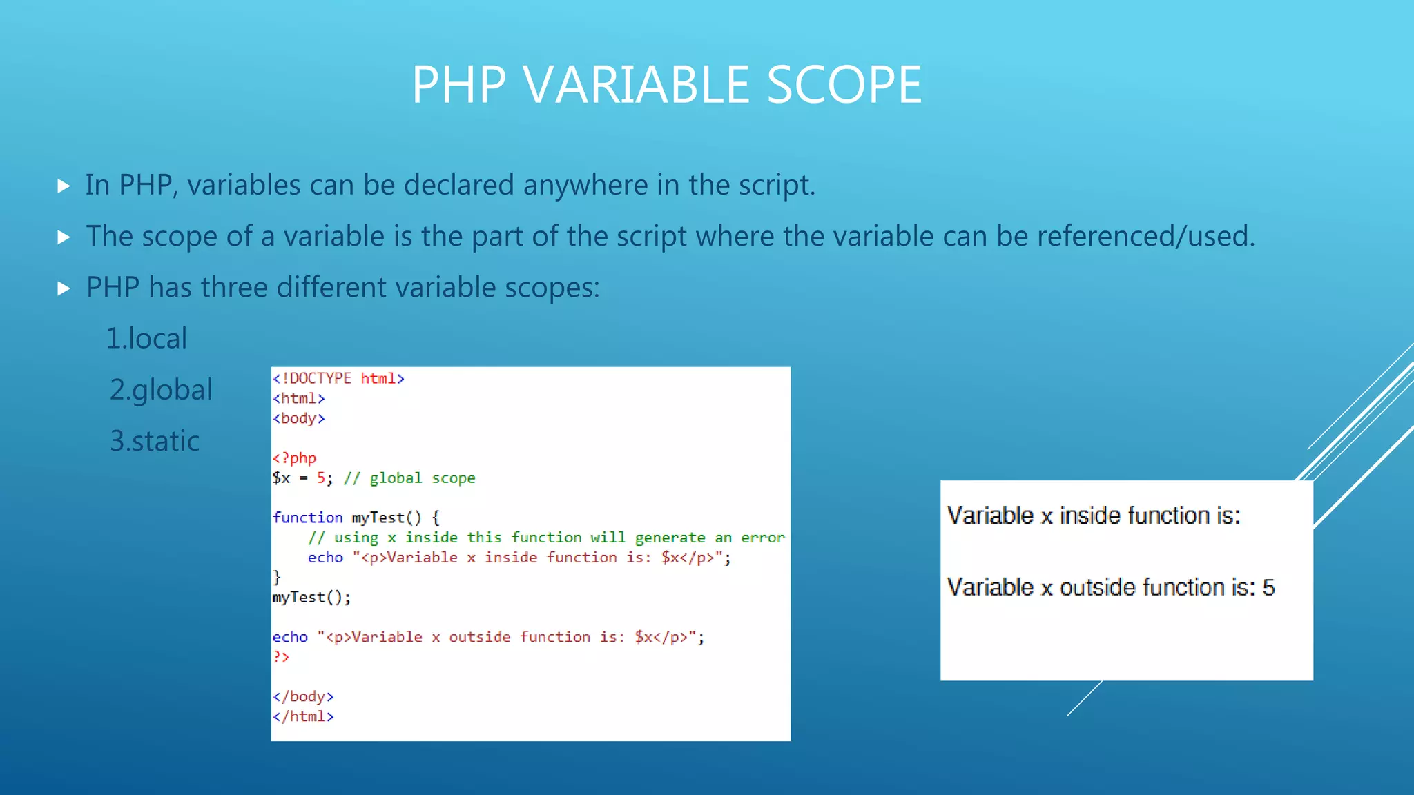 PHP VARIABLE SCOPE  In PHP, variables can be declared anywhere in the script.  The scope of a variable is the part of the script where the variable can be referenced/used.  PHP has three different variable scopes: 1.local 2.global 3.static 