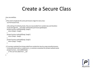 Create a Secure Class
class securedClass
{
// No need to duplicate the same permissions magic for every class:
use PermissionsTrait;
// By setting all methods private, they are inaccessible from outside class and therefore
// pass through the __call magic method (the permission gatekeeper)
private function method1($arg1, $arg2) {
return ($arg1 + $arg2);
}
private function method2($arg1, $arg2) {
return ($arg1 - $arg2);
}
private function method3($arg1, $arg2) {
return ($arg1 * $arg2);
}
// To protect methods from being called from outside the class by using accessPermissions,
// we prefix them with an underscore (_) a common convention for private method names
private function _internalMethod() {
// This can't be called from __call
}
}
 