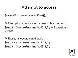 Attempt to access
$secureFns = new securedClass();
// Attempt to execute a non-permissible method:
$result = $secureFns->method2(1,2); // Exception is
thrown
// These, however, would work:
$result = $secureFns->method1(1,2);
$result = $secureFns->method3(1,2);
 
