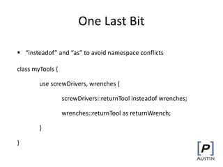 One Last Bit
 “insteadof” and “as” to avoid namespace conflicts
class myTools {
use screwDrivers, wrenches {
screwDrivers::returnTool insteadof wrenches;
wrenches::returnTool as returnWrench;
}
}
 