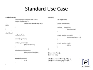 Standard Use Case
trait EngineTools {
// Convert engine temperature to Celsius
function currentTempC() {
return ($this->engineTemp - 32) *
(5/9);
}
}
class Plane {
use EngineTools;
private $engineTemp;
function __construct() {
$this->startPlane();
}
private function startPlane() {
$this->engineTemp = 210;
}
private function fly() {
// Fly
}
}
class Car {
use EngineTools;
private $engineTemp;
function __construct() {
$this->startCar();
}
private function startCar() {
$this->engineTemp = 230;
}
private function drive() {
// Drive
}
}
$plane = new Plane();
$car = new Car();
echo $plane->currentTempC() . "<br/>";
echo $car->currentTempC() . "<br/>";
 