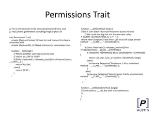 Permissions Trait
// For an introduction to the concepts presented here, visit
// http://www.garfieldtech.com/blog/magical-php-call
trait PermissionsTrait {
private $FeatureContext; // Used to track feature this class is
associated with
private $FeatureACL; // Object reference to instantiated class
function __toString() {
// Return whether user has access to class
// return 'ALLOW' or 'DENY'
if ($this->FeatureACL->allowed_class($this->FeatureContext,
__CLASS__)) {
return 'ALLOW';
} else {
return 'DENY';
}
}
function __call($method, $args) {
// Die if user doesn't have permission to access method
// We could also log that this function was called
if (substr_count($method, 0, 1) == ‘_’) {
throw new Exception("Fatal error: Call to out of scope private
method " . __CLASS__ . "::{$method}()");
}
if ($this->FeatureACL->allowed_method($this-
>FeatureContext, __CLASS__, $method)) {
if (isset($this->{$method}) && is_callable($this->{$method}))
{
return call_user_func_array($this->{$method}, $args);
} else {
throw new Exception("Fatal error: Call to undefined
method " . __CLASS__ . "::{$method}()");
}
} else {
throw new Exception("Security error: Call to unauthorized
method " . __CLASS__ . "::{$method}()");
}
}
function __callStatic($method, $args) {
// Same code as __call, but with static references
// …
}
}
 