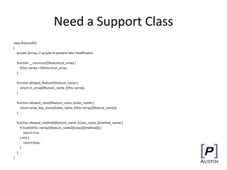 Need a Support Class
class featureACL
{
private $array; // private to prevent later modification
function __construct($featureList_array) {
$this->array = $featureList_array;
}
function allowed_feature($feature_name) {
return in_array($feature_name, $this->array);
}
function allowed_class($feature_name, $class_name) {
return array_key_exists($class_name, $this->array[$feature_name]);
}
function allowed_method($feature_name, $class_name, $method_name) {
if (isset($this->array[$feature_name][$class][$method])) {
return true;
} else {
return false;
}
}
}
 