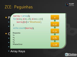 Por que armadilhas? Avaliação das massas Armadilhas são para analisar pequenos detalhes O que procurar? Números Octais HereDoc Palavras “Always” e “Never” Array Keys $a  =  013  +  45 ; echo   $a ; Resposta: A) 58 B) Erro fatal C) 56 D) Nenhuma $array =  array ();   for ($i = 0 ;  $i < 1.08 ;  $i += 0.27 ) {   $array [ $i ]   =   'Woohooo' ;   }  echo count ( $array );  Resposta: 1 4 3 0 Parse Error 