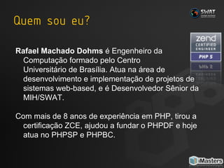 Rafael Machado Dohms  é Engenheiro da  Computação formado pelo Centro  Universitário de Brasília. Atua na área de desenvolvimento e implementação de projetos de sistemas web-based, e é Desenvolvedor Sênior da MIH/SWAT. Com mais de 8 anos de experiência em PHP, tirou a certificação ZCE, ajudou a fundar o PHPDF e hoje atua no PHPSP e PHPBC. 