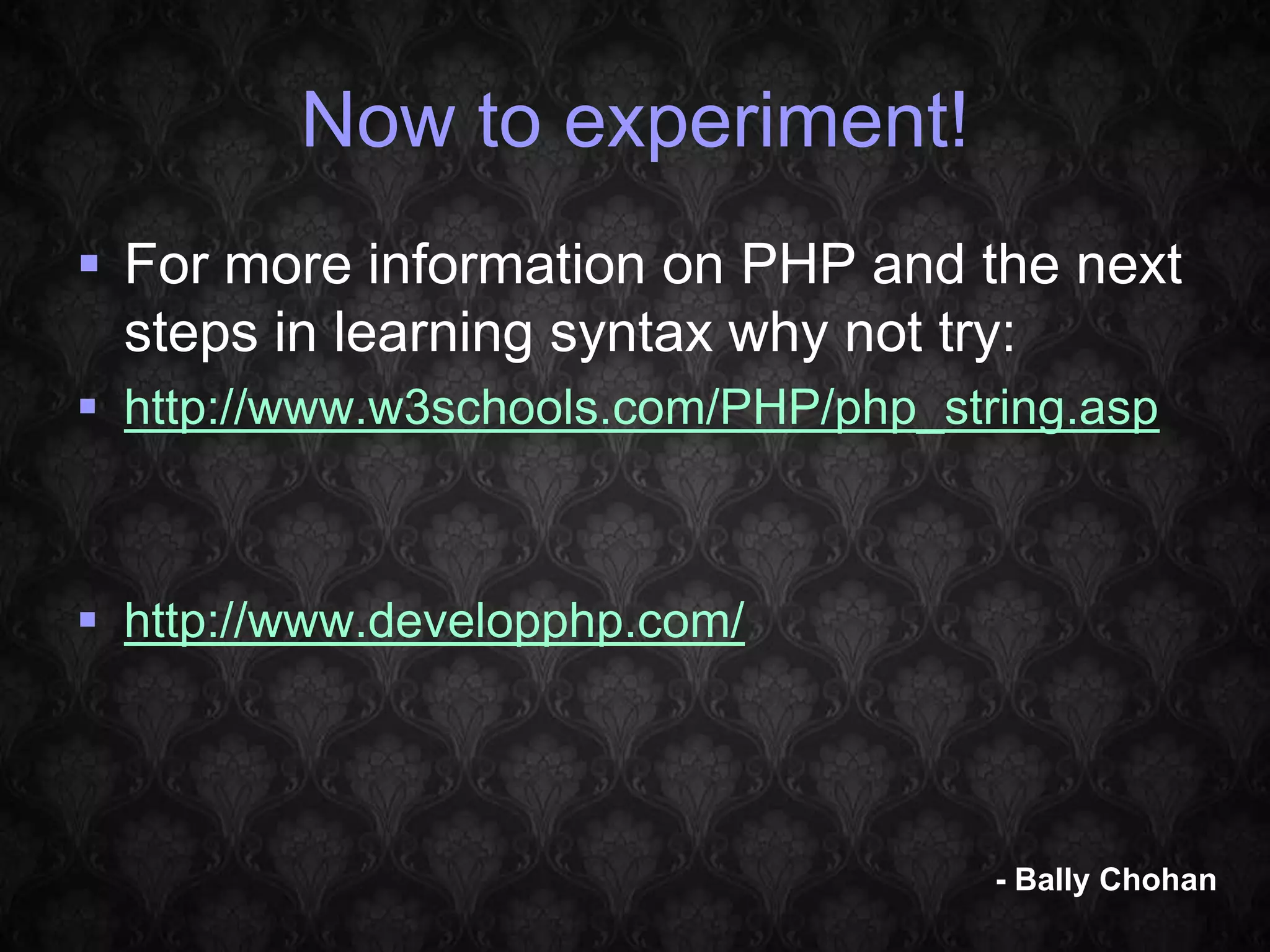 Now to experiment!  For more information on PHP and the next steps in learning syntax why not try:  http://www.w3schools.com/PHP/php_string.asp  http://www.developphp.com/ - Bally Chohan 