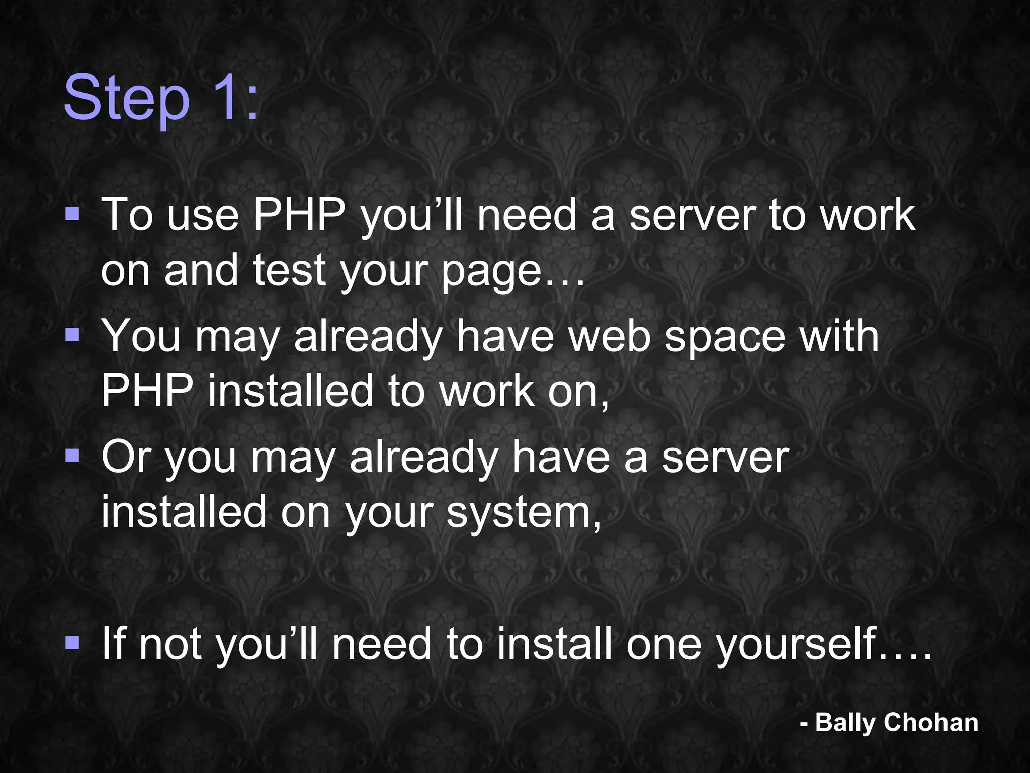 Step 1:  To use PHP you’ll need a server to work on and test your page…  You may already have web space with PHP installed to work on,  Or you may already have a server installed on your system,  If not you’ll need to install one yourself…. - Bally Chohan 