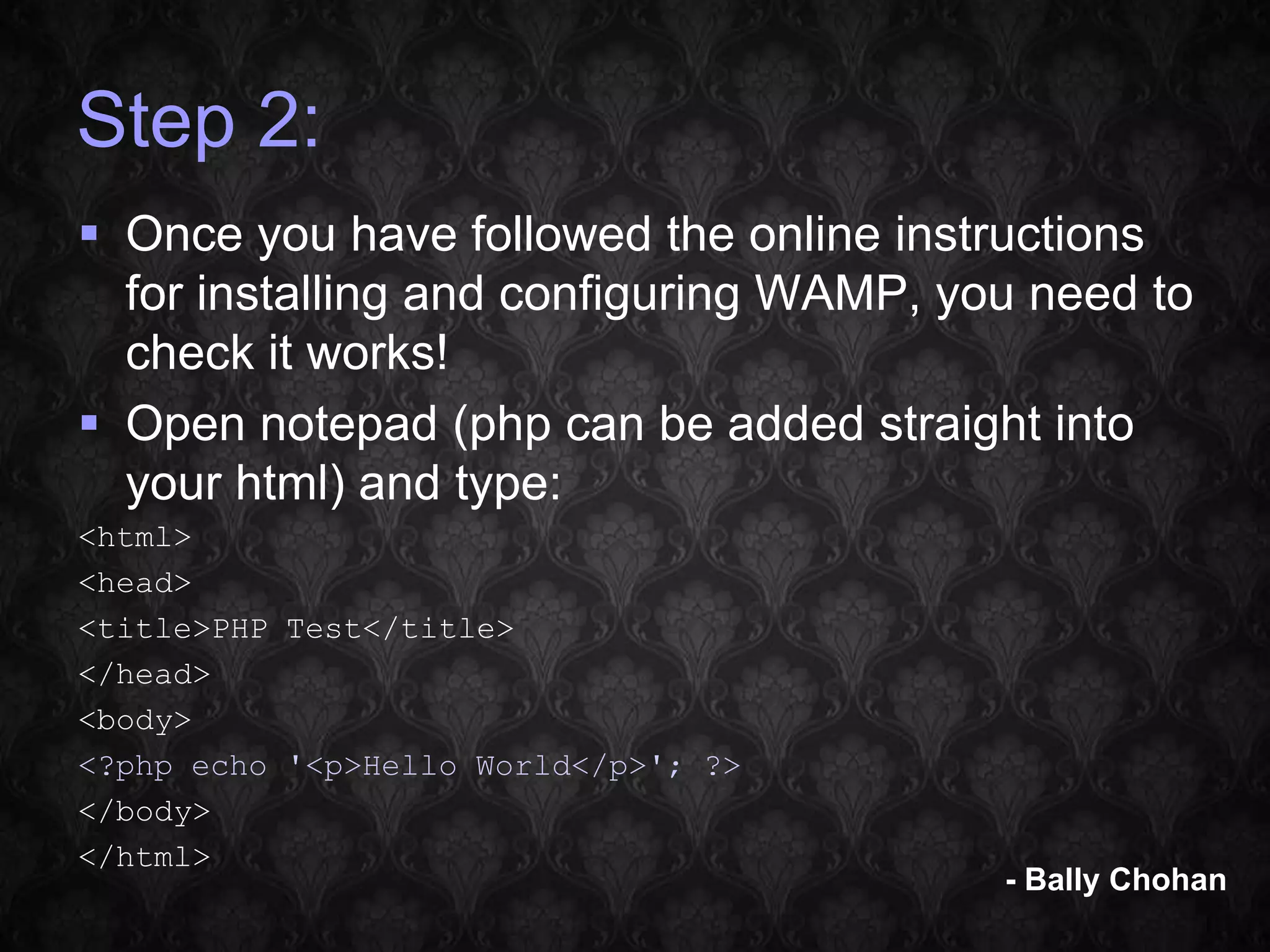 Step 2:  Once you have followed the online instructions for installing and configuring WAMP, you need to check it works!  Open notepad (php can be added straight into your html) and type: <html> <head> <title>PHP Test</title> </head> <body> <?php echo '<p>Hello World</p>'; ?> </body> </html> - Bally Chohan 