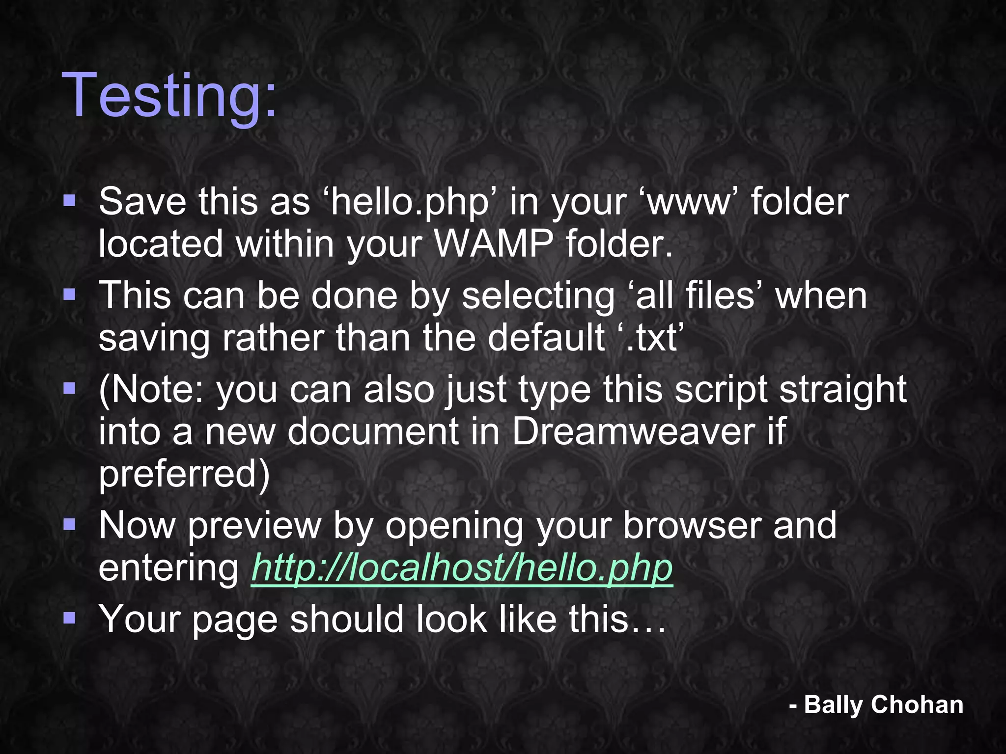 Testing:  Save this as ‘hello.php’ in your ‘www’ folder located within your WAMP folder.  This can be done by selecting ‘all files’ when saving rather than the default ‘.txt’  (Note: you can also just type this script straight into a new document in Dreamweaver if preferred)  Now preview by opening your browser and entering http://localhost/hello.php  Your page should look like this… - Bally Chohan 