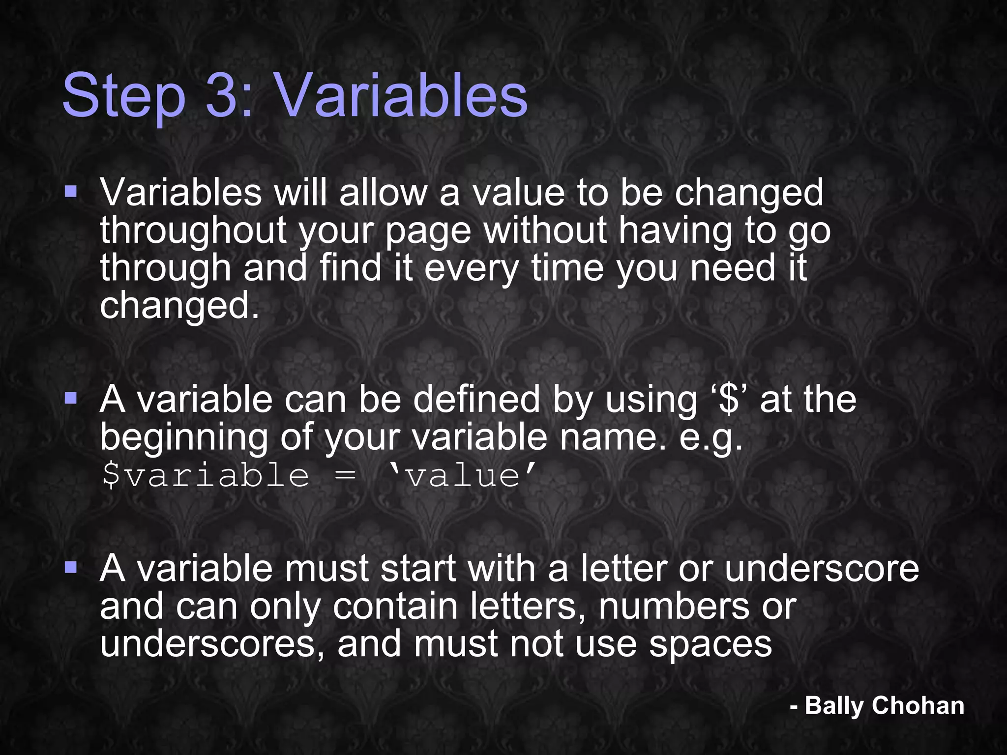 Step 3: Variables  Variables will allow a value to be changed throughout your page without having to go through and find it every time you need it changed.  A variable can be defined by using ‘$’ at the beginning of your variable name. e.g. $variable = ‘value’  A variable must start with a letter or underscore and can only contain letters, numbers or underscores, and must not use spaces - Bally Chohan 