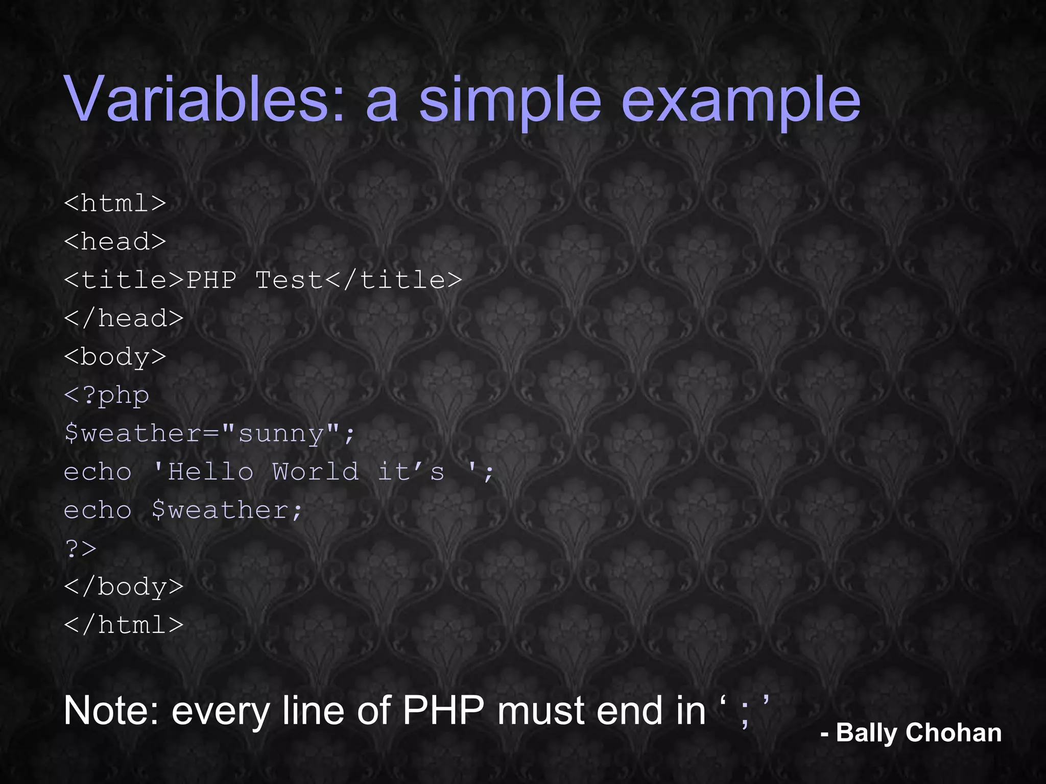 Variables: a simple example <html> <head> <title>PHP Test</title> </head> <body> <?php $weather="sunny"; echo 'Hello World it’s '; echo $weather; ?> </body> </html> Note: every line of PHP must end in ‘ ; ’ - Bally Chohan 
