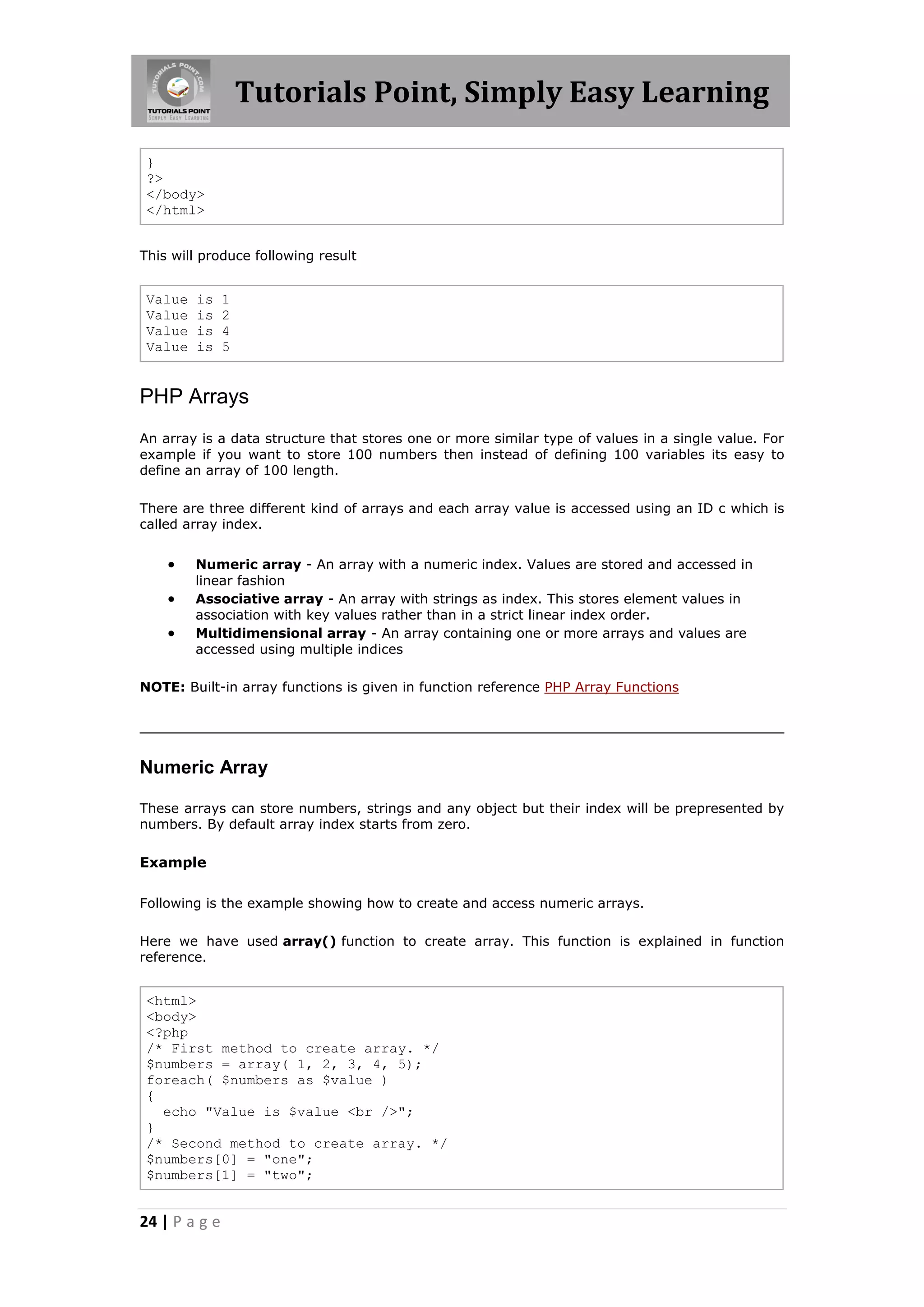 Tutorials Point, Simply Easy Learning } ?> </body> </html> This will produce following result Value Value Value Value is is is is 1 2 4 5 PHP Arrays An array is a data structure that stores one or more similar type of values in a single value. For example if you want to store 100 numbers then instead of defining 100 variables its easy to define an array of 100 length. There are three different kind of arrays and each array value is accessed using an ID c which is called array index.    Numeric array - An array with a numeric index. Values are stored and accessed in linear fashion Associative array - An array with strings as index. This stores element values in association with key values rather than in a strict linear index order. Multidimensional array - An array containing one or more arrays and values are accessed using multiple indices NOTE: Built-in array functions is given in function reference PHP Array Functions Numeric Array These arrays can store numbers, strings and any object but their index will be prepresented by numbers. By default array index starts from zero. Example Following is the example showing how to create and access numeric arrays. Here we have used array() function to create array. This function is explained in function reference. <html> <body> <?php /* First method to create array. */ $numbers = array( 1, 2, 3, 4, 5); foreach( $numbers as $value ) { echo "Value is $value <br />"; } /* Second method to create array. */ $numbers[0] = "one"; $numbers[1] = "two"; 24 | P a g e 