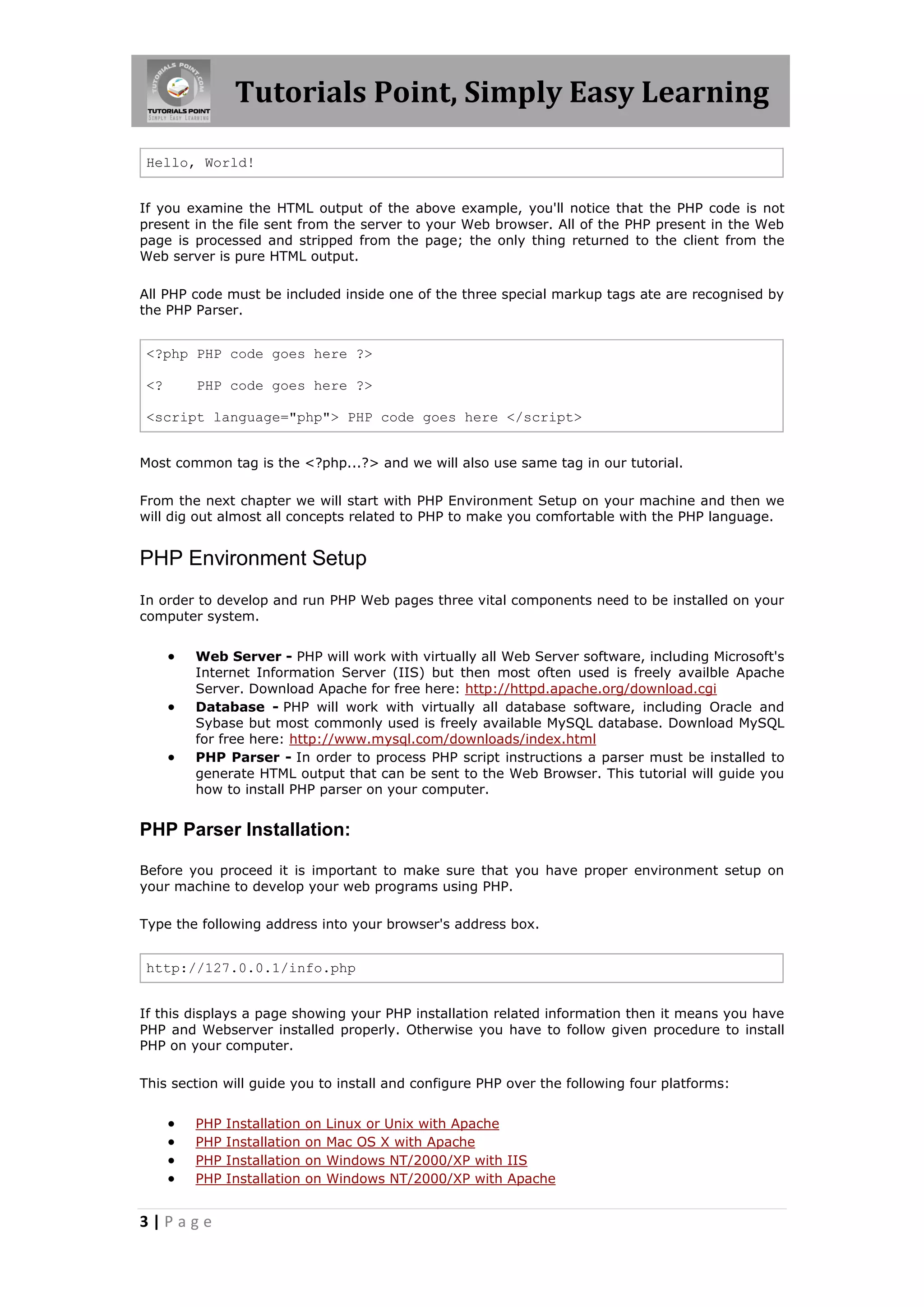 Tutorials Point, Simply Easy Learning Hello, World! If you examine the HTML output of the above example, you'll notice that the PHP code is not present in the file sent from the server to your Web browser. All of the PHP present in the Web page is processed and stripped from the page; the only thing returned to the client from the Web server is pure HTML output. All PHP code must be included inside one of the three special markup tags ate are recognised by the PHP Parser. <?php PHP code goes here ?> <? PHP code goes here ?> <script language="php"> PHP code goes here </script> Most common tag is the <?php...?> and we will also use same tag in our tutorial. From the next chapter we will start with PHP Environment Setup on your machine and then we will dig out almost all concepts related to PHP to make you comfortable with the PHP language. PHP Environment Setup In order to develop and run PHP Web pages three vital components need to be installed on your computer system.    Web Server - PHP will work with virtually all Web Server software, including Microsoft's Internet Information Server (IIS) but then most often used is freely availble Apache Server. Download Apache for free here: http://httpd.apache.org/download.cgi Database - PHP will work with virtually all database software, including Oracle and Sybase but most commonly used is freely available MySQL database. Download MySQL for free here: http://www.mysql.com/downloads/index.html PHP Parser - In order to process PHP script instructions a parser must be installed to generate HTML output that can be sent to the Web Browser. This tutorial will guide you how to install PHP parser on your computer. PHP Parser Installation: Before you proceed it is important to make sure that you have proper environment setup on your machine to develop your web programs using PHP. Type the following address into your browser's address box. http://127.0.0.1/info.php If this displays a page showing your PHP installation related information then it means you have PHP and Webserver installed properly. Otherwise you have to follow given procedure to install PHP on your computer. This section will guide you to install and configure PHP over the following four platforms:     PHP PHP PHP PHP 3|Page Installation Installation Installation Installation on on on on Linux or Unix with Apache Mac OS X with Apache Windows NT/2000/XP with IIS Windows NT/2000/XP with Apache 