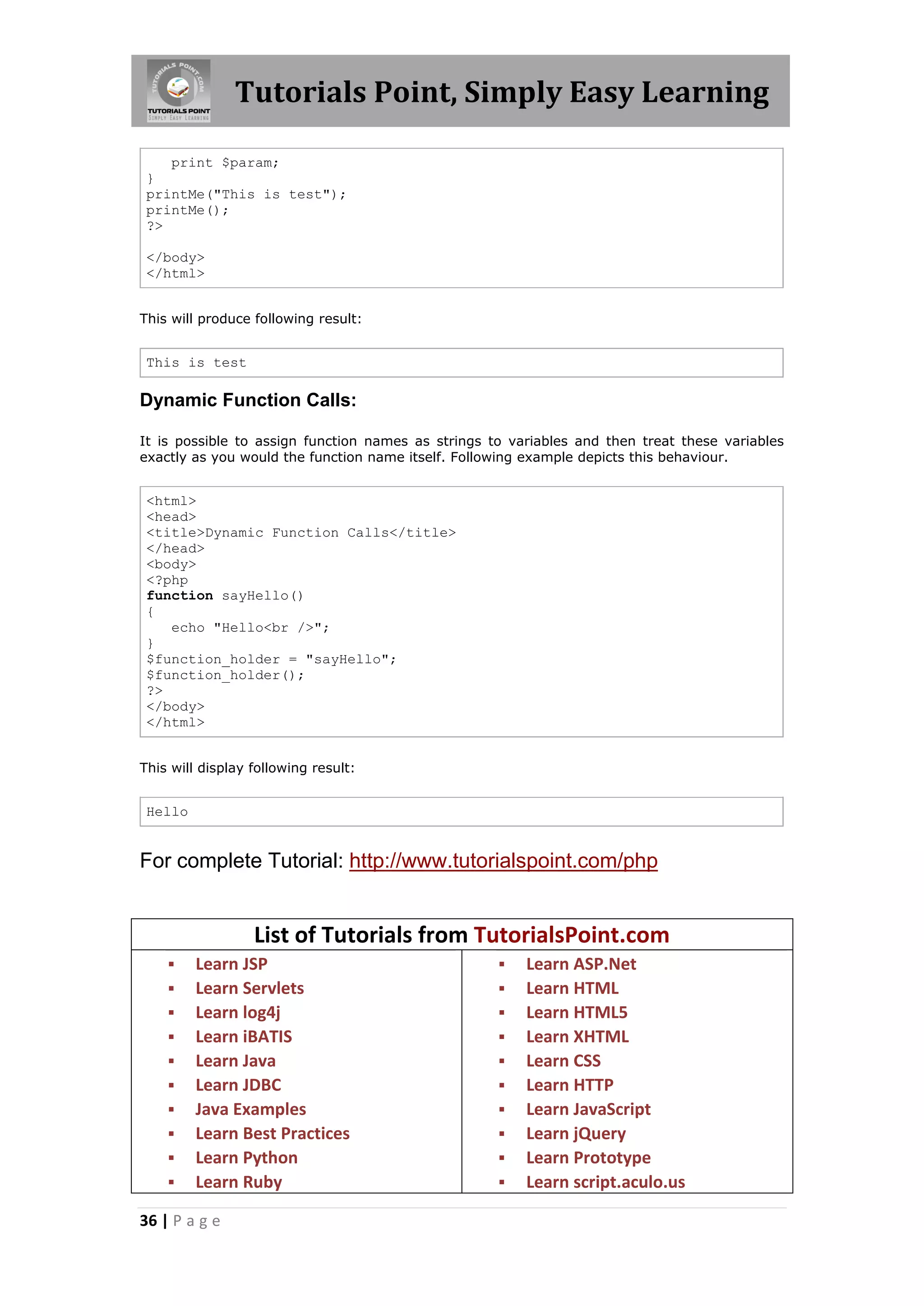 Tutorials Point, Simply Easy Learning print $param; } printMe("This is test"); printMe(); ?> </body> </html> This will produce following result: This is test Dynamic Function Calls: It is possible to assign function names as strings to variables and then treat these variables exactly as you would the function name itself. Following example depicts this behaviour. <html> <head> <title>Dynamic Function Calls</title> </head> <body> <?php function sayHello() { echo "Hello<br />"; } $function_holder = "sayHello"; $function_holder(); ?> </body> </html> This will display following result: Hello For complete Tutorial: http://www.tutorialspoint.com/php List of Tutorials from TutorialsPoint.com           Learn JSP Learn Servlets Learn log4j Learn iBATIS Learn Java Learn JDBC Java Examples Learn Best Practices Learn Python Learn Ruby 36 | P a g e           Learn ASP.Net Learn HTML Learn HTML5 Learn XHTML Learn CSS Learn HTTP Learn JavaScript Learn jQuery Learn Prototype Learn script.aculo.us 