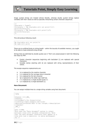 Tutorials Point, Simply Easy Learning
Singly quoted strings are treated almost literally, whereas doubly quoted strings replace
variables with their values as well as specially interpreting certain character sequences.

<?
$variable = "name";
$literally = 'My $variable will not print!n';
print($literally);
$literally = "My $variable will print!n";
print($literally);
?>
This will produce following result:

My $variable will not print!n
My name will print
There are no artificial limits on string length - within the bounds of available memory, you ought
to be able to make arbitrarily long strings.
Strings that are delimited by double quotes (as in "this") are preprocessed in both the following
two ways by PHP:




Certain character sequences beginning with backslash () are replaced with special
characters
Variable names (starting with $) are replaced with string representations of their
values.

The escape-sequence replacements are:








n is replaced by the newline character
r is replaced by the carriage-return character
t is replaced by the tab character
$ is replaced by the dollar sign itself ($)
" is replaced by a single double-quote (")
 is replaced by a single backslash ()

Here Document:
You can assign multiple lines to a single string variable using here document:

<?php
$channel =<<<_XML_
<channel>
<title>What's For Dinner<title>
<link>http://menu.example.com/<link>
<description>Choose what to eat tonight.</description>
</channel>
_XML_;
echo <<<END
This uses the "here document" syntax to output
multiple lines with variable interpolation. Note
that the here document terminator must appear on a
line with just a semicolon. no extra whitespace!
<br />

10 | P a g e

 