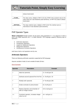 Tutorials Point, Simply Easy Learning
always lowercased.
__CLASS__

The class name. (Added in PHP 4.3.0) As of PHP 5 this constant returns the
class name as it was declared (case-sensitive). In PHP 4 its value is always
lowercased.

__METHOD__

The class method name. (Added in PHP 5.0.0) The method name is
returned as it was declared (case-sensitive).

PHP Operator Types
What is Operator? Simple answer can be given using expression 4 + 5 is equal to 9. Here 4
and 5 are called operands and + is called operator. PHP language supports following type of
operators.







Arithmetic Operators
Comparision Operators
Logical (or Relational) Operators
Assignment Operators
Conditional (or ternary) Operators

Lets have a look on all operators one by one.

Arithmatic Operators:
There are following arithmatic operators supported by PHP language:
Assume variable A holds 10 and variable B holds 20 then:
Show Examples
Operator

Description

Example

+

Adds two operands

A + B will give 30

-

Subtracts second operand from the first

A - B will give -10

*

Multiply both operands

A * B will give 200

/

Divide numerator by denumerator

B / A will give 2

%

Modulus Operator and remainder of
after an integer division

B % A will give 0

++

Increment operator, increases integer
value by one

A++ will give 11

13 | P a g e

 