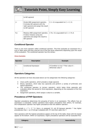 Tutorials Point, Simply Easy Learning
to left operand
/=

Divide AND assignment operator,
It divides left operand with the
right operand and assign the result
to left operand

C /= A is equivalent to C = C / A

%=

Modulus AND assignment operator,
It takes modulus using two
operands and assign the result to
left operand

C %= A is equivalent to C = C % A

Conditional Operator
There is one more operator called conditional operator. This first evaluates an expression for a
true or false value and then execute one of the two given statements depending upon the result
of the evaluation. The conditional operator has this syntax:
Show Examples
Operator
?:

Description
Conditional Expression

Example
If Condition is true ? Then value X :
Otherwise value Y

Operators Categories:
All the operators we have discussed above can be categorised into following categories:






Unary prefix operators, which precede a single operand.
Binary operators, which take two operands and perform a variety of arithmetic and
logical operations.
The conditional operator (a ternary operator), which takes three operands and
evaluates either the second or third expression, depending on the evaluation of the first
expression.
Assignment operators, which assign a value to a variable.

Precedence of PHP Operators:
Operator precedence determines the grouping of terms in an expression. This affects how an
expression is evaluated. Certain operators have higher precedence than others; for example,
the multiplication operator has higher precedence than the addition operator:
For example x = 7 + 3 * 2; Here x is assigned 13, not 20 because operator * has higher
precedenace than + so it first get multiplied with 3*2 and then adds into 7.
Here operators with the highest precedence appear at the top of the table, those with the lowest
appear at the bottom. Within an expression, higher precedence operators will be evaluated first.
Category

16 | P a g e

Operator

Associativity

 
